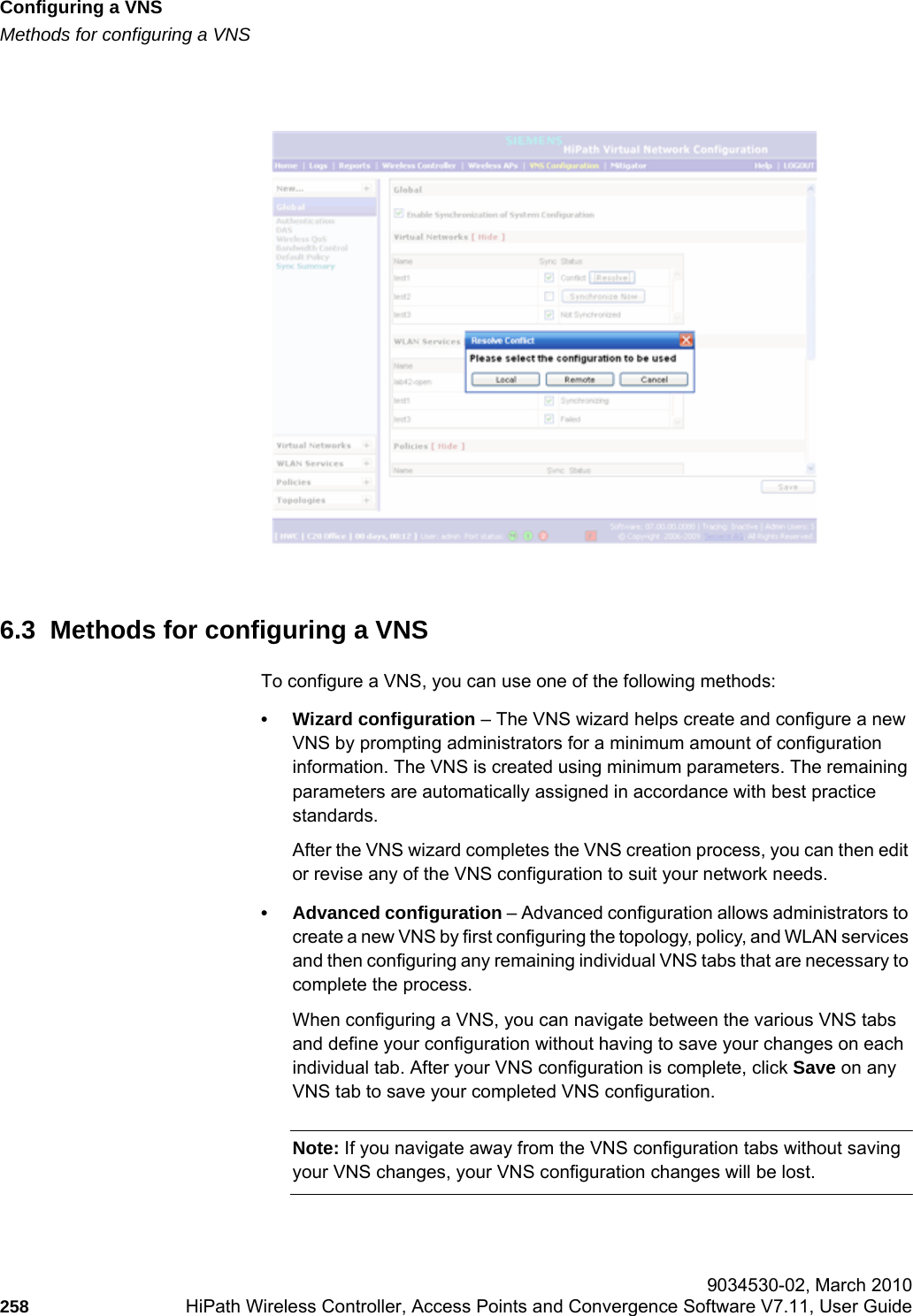 Configuring a VNShwc_vnsconfiguration.fmMethods for configuring a VNS 9034530-02, March 2010258 HiPath Wireless Controller, Access Points and Convergence Software V7.11, User Guide        6.3  Methods for configuring a VNSTo configure a VNS, you can use one of the following methods:• Wizard configuration – The VNS wizard helps create and configure a new VNS by prompting administrators for a minimum amount of configuration information. The VNS is created using minimum parameters. The remaining parameters are automatically assigned in accordance with best practice standards. After the VNS wizard completes the VNS creation process, you can then edit or revise any of the VNS configuration to suit your network needs. • Advanced configuration – Advanced configuration allows administrators to create a new VNS by first configuring the topology, policy, and WLAN services and then configuring any remaining individual VNS tabs that are necessary to complete the process. When configuring a VNS, you can navigate between the various VNS tabs and define your configuration without having to save your changes on each individual tab. After your VNS configuration is complete, click Save on any VNS tab to save your completed VNS configuration.Note: If you navigate away from the VNS configuration tabs without saving your VNS changes, your VNS configuration changes will be lost.