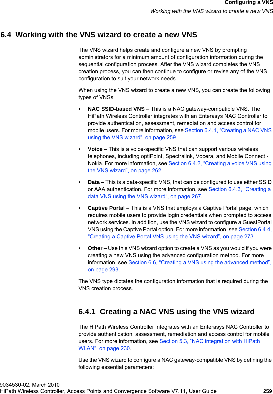 hwc_vnsconfiguration.fmConfiguring a VNSWorking with the VNS wizard to create a new VNS9034530-02, March 2010HiPath Wireless Controller, Access Points and Convergence Software V7.11, User Guide 259         6.4  Working with the VNS wizard to create a new VNSThe VNS wizard helps create and configure a new VNS by prompting administrators for a minimum amount of configuration information during the sequential configuration process. After the VNS wizard completes the VNS creation process, you can then continue to configure or revise any of the VNS configuration to suit your network needs.When using the VNS wizard to create a new VNS, you can create the following types of VNSs:• NAC SSID-based VNS – This is a NAC gateway-compatible VNS. The HiPath Wireless Controller integrates with an Enterasys NAC Controller to provide authentication, assessment, remediation and access control for mobile users. For more information, see Section 6.4.1, “Creating a NAC VNS using the VNS wizard”, on page 259.•Voice – This is a voice-specific VNS that can support various wireless telephones, including optiPoint, Spectralink, Vocera, and Mobile Connect - Nokia. For more information, see Section 6.4.2, “Creating a voice VNS using the VNS wizard”, on page 262.•Data – This is a data-specific VNS, that can be configured to use either SSID or AAA authentication. For more information, see Section 6.4.3, “Creating a data VNS using the VNS wizard”, on page 267.• Captive Portal – This is a VNS that employs a Captive Portal page, which requires mobile users to provide login credentials when prompted to access network services. In addition, use the VNS wizard to configure a GuestPortal VNS using the Captive Portal option. For more information, see Section 6.4.4, “Creating a Captive Portal VNS using the VNS wizard”, on page 273.•Other – Use this VNS wizard option to create a VNS as you would if you were creating a new VNS using the advanced configuration method. For more information, see Section 6.6, “Creating a VNS using the advanced method”, on page 293.The VNS type dictates the configuration information that is required during the VNS creation process.6.4.1  Creating a NAC VNS using the VNS wizardThe HiPath Wireless Controller integrates with an Enterasys NAC Controller to provide authentication, assessment, remediation and access control for mobile users. For more information, see Section 5.3, “NAC integration with HiPath WLAN”, on page 230.Use the VNS wizard to configure a NAC gateway-compatible VNS by defining the following essential parameters: