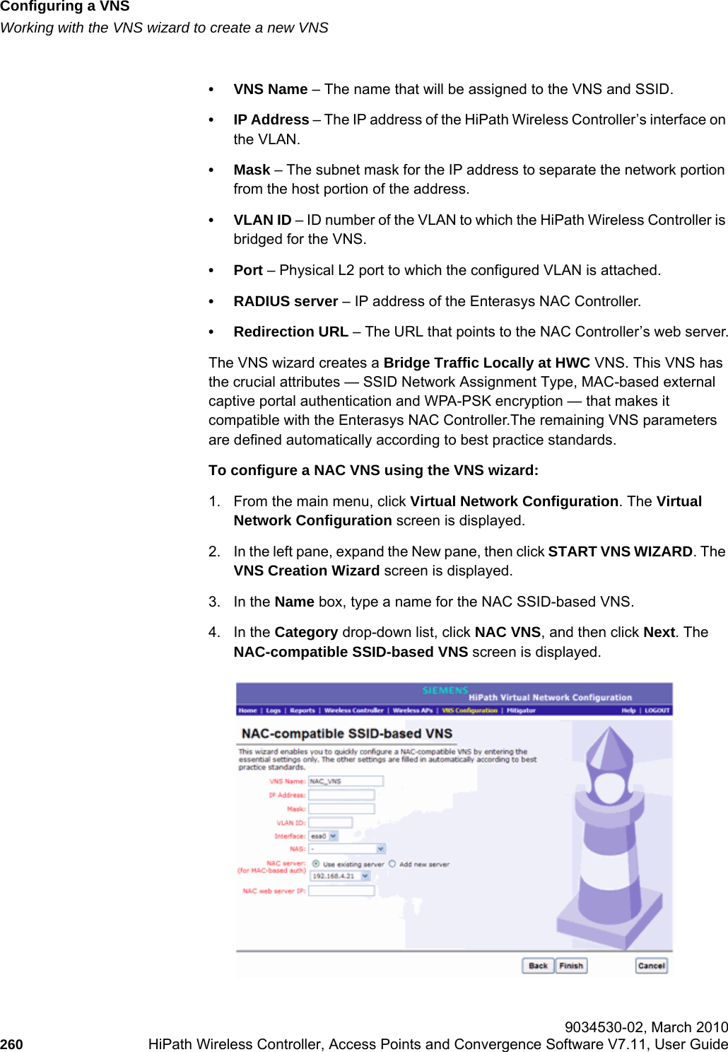 Configuring a VNShwc_vnsconfiguration.fmWorking with the VNS wizard to create a new VNS 9034530-02, March 2010260 HiPath Wireless Controller, Access Points and Convergence Software V7.11, User Guide        •VNS Name – The name that will be assigned to the VNS and SSID.•IP Address – The IP address of the HiPath Wireless Controller’s interface on the VLAN.• Mask – The subnet mask for the IP address to separate the network portion from the host portion of the address. • VLAN ID – ID number of the VLAN to which the HiPath Wireless Controller is bridged for the VNS.•Port – Physical L2 port to which the configured VLAN is attached.• RADIUS server – IP address of the Enterasys NAC Controller.• Redirection URL – The URL that points to the NAC Controller’s web server.The VNS wizard creates a Bridge Traffic Locally at HWC VNS. This VNS has the crucial attributes — SSID Network Assignment Type, MAC-based external captive portal authentication and WPA-PSK encryption — that makes it compatible with the Enterasys NAC Controller.The remaining VNS parameters are defined automatically according to best practice standards. To configure a NAC VNS using the VNS wizard:1. From the main menu, click Virtual Network Configuration. The Virtual Network Configuration screen is displayed.2. In the left pane, expand the New pane, then click START VNS WIZARD. The VNS Creation Wizard screen is displayed.3. In the Name box, type a name for the NAC SSID-based VNS.4. In the Category drop-down list, click NAC VNS, and then click Next. The NAC-compatible SSID-based VNS screen is displayed.