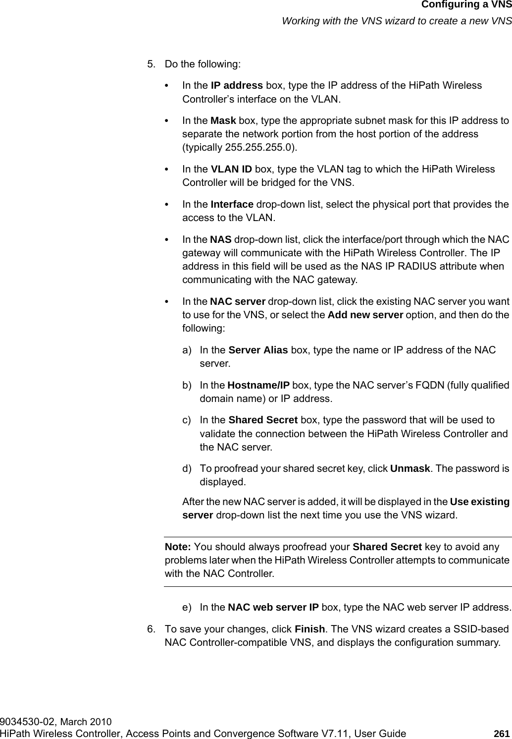 hwc_vnsconfiguration.fmConfiguring a VNSWorking with the VNS wizard to create a new VNS9034530-02, March 2010HiPath Wireless Controller, Access Points and Convergence Software V7.11, User Guide 261         5. Do the following:•In the IP address box, type the IP address of the HiPath Wireless Controller’s interface on the VLAN.•In the Mask box, type the appropriate subnet mask for this IP address to separate the network portion from the host portion of the address (typically 255.255.255.0).•In the VLAN ID box, type the VLAN tag to which the HiPath Wireless Controller will be bridged for the VNS.•In the Interface drop-down list, select the physical port that provides the access to the VLAN.•In the NAS drop-down list, click the interface/port through which the NAC gateway will communicate with the HiPath Wireless Controller. The IP address in this field will be used as the NAS IP RADIUS attribute when communicating with the NAC gateway.•In the NAC server drop-down list, click the existing NAC server you want to use for the VNS, or select the Add new server option, and then do the following:a) In the Server Alias box, type the name or IP address of the NAC server.b) In the Hostname/IP box, type the NAC server’s FQDN (fully qualified domain name) or IP address.c) In the Shared Secret box, type the password that will be used to validate the connection between the HiPath Wireless Controller and the NAC server.d) To proofread your shared secret key, click Unmask. The password is displayed.After the new NAC server is added, it will be displayed in the Use existing server drop-down list the next time you use the VNS wizard.Note: You should always proofread your Shared Secret key to avoid any problems later when the HiPath Wireless Controller attempts to communicate with the NAC Controller. e) In the NAC web server IP box, type the NAC web server IP address.6. To save your changes, click Finish. The VNS wizard creates a SSID-based NAC Controller-compatible VNS, and displays the configuration summary.