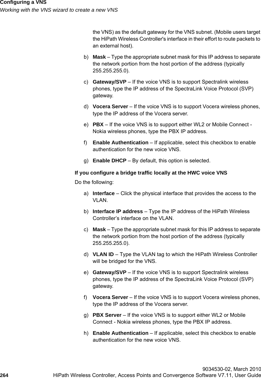 Configuring a VNShwc_vnsconfiguration.fmWorking with the VNS wizard to create a new VNS 9034530-02, March 2010264 HiPath Wireless Controller, Access Points and Convergence Software V7.11, User Guide        the VNS) as the default gateway for the VNS subnet. (Mobile users target the HiPath Wireless Controller&apos;s interface in their effort to route packets to an external host).b) Mask – Type the appropriate subnet mask for this IP address to separate the network portion from the host portion of the address (typically 255.255.255.0).c) Gateway/SVP – If the voice VNS is to support Spectralink wireless phones, type the IP address of the SpectraLink Voice Protocol (SVP) gateway.d) Vocera Server – If the voice VNS is to support Vocera wireless phones, type the IP address of the Vocera server.e) PBX – If the voice VNS is to support either WL2 or Mobile Connect - Nokia wireless phones, type the PBX IP address.f) Enable Authentication – If applicable, select this checkbox to enable authentication for the new voice VNS.g) Enable DHCP – By default, this option is selected.If you configure a bridge traffic locally at the HWC voice VNSDo the following:a) Interface – Click the physical interface that provides the access to the VLAN.b) Interface IP address – Type the IP address of the HiPath Wireless Controller’s interface on the VLAN.c) Mask – Type the appropriate subnet mask for this IP address to separate the network portion from the host portion of the address (typically 255.255.255.0).d) VLAN ID – Type the VLAN tag to which the HiPath Wireless Controller will be bridged for the VNS.e) Gateway/SVP – If the voice VNS is to support Spectralink wireless phones, type the IP address of the SpectraLink Voice Protocol (SVP) gateway.f) Vocera Server – If the voice VNS is to support Vocera wireless phones, type the IP address of the Vocera server.g) PBX Server – If the voice VNS is to support either WL2 or Mobile Connect - Nokia wireless phones, type the PBX IP address.h) Enable Authentication – If applicable, select this checkbox to enable authentication for the new voice VNS.