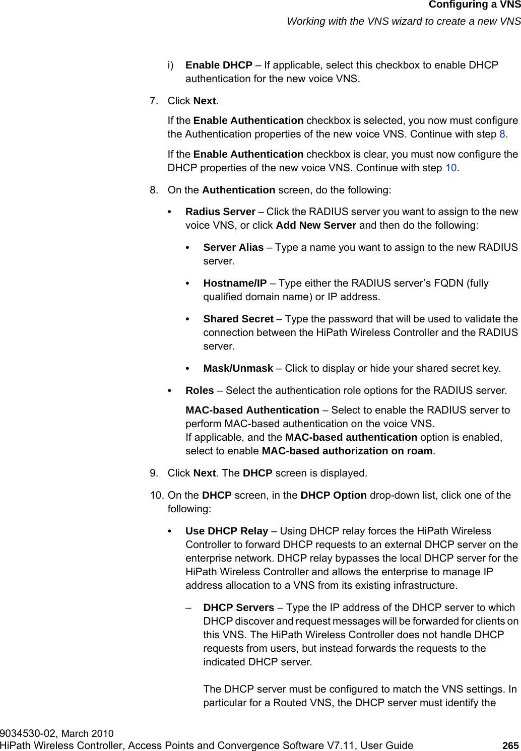 hwc_vnsconfiguration.fmConfiguring a VNSWorking with the VNS wizard to create a new VNS9034530-02, March 2010HiPath Wireless Controller, Access Points and Convergence Software V7.11, User Guide 265         i) Enable DHCP – If applicable, select this checkbox to enable DHCP authentication for the new voice VNS.7. Click Next. If the Enable Authentication checkbox is selected, you now must configure the Authentication properties of the new voice VNS. Continue with step 8.If the Enable Authentication checkbox is clear, you must now configure the DHCP properties of the new voice VNS. Continue with step 10.8. On the Authentication screen, do the following:• Radius Server – Click the RADIUS server you want to assign to the new voice VNS, or click Add New Server and then do the following:•Server Alias – Type a name you want to assign to the new RADIUS server.•Hostname/IP – Type either the RADIUS server’s FQDN (fully qualified domain name) or IP address.• Shared Secret – Type the password that will be used to validate the connection between the HiPath Wireless Controller and the RADIUS server.• Mask/Unmask – Click to display or hide your shared secret key.•Roles – Select the authentication role options for the RADIUS server.MAC-based Authentication – Select to enable the RADIUS server to perform MAC-based authentication on the voice VNS. If applicable, and the MAC-based authentication option is enabled, select to enable MAC-based authorization on roam.9. Click Next. The DHCP screen is displayed.10. On the DHCP screen, in the DHCP Option drop-down list, click one of the following: • Use DHCP Relay – Using DHCP relay forces the HiPath Wireless Controller to forward DHCP requests to an external DHCP server on the enterprise network. DHCP relay bypasses the local DHCP server for the HiPath Wireless Controller and allows the enterprise to manage IP address allocation to a VNS from its existing infrastructure.–DHCP Servers – Type the IP address of the DHCP server to which DHCP discover and request messages will be forwarded for clients on this VNS. The HiPath Wireless Controller does not handle DHCP requests from users, but instead forwards the requests to the indicated DHCP server.The DHCP server must be configured to match the VNS settings. In particular for a Routed VNS, the DHCP server must identify the 
