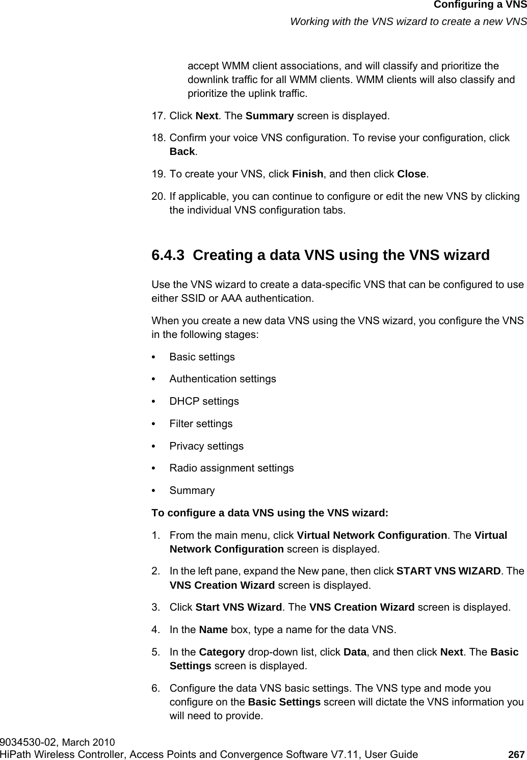 hwc_vnsconfiguration.fmConfiguring a VNSWorking with the VNS wizard to create a new VNS9034530-02, March 2010HiPath Wireless Controller, Access Points and Convergence Software V7.11, User Guide 267         accept WMM client associations, and will classify and prioritize the downlink traffic for all WMM clients. WMM clients will also classify and prioritize the uplink traffic.17. Click Next. The Summary screen is displayed.18. Confirm your voice VNS configuration. To revise your configuration, click Back.19. To create your VNS, click Finish, and then click Close.20. If applicable, you can continue to configure or edit the new VNS by clicking the individual VNS configuration tabs.6.4.3  Creating a data VNS using the VNS wizardUse the VNS wizard to create a data-specific VNS that can be configured to use either SSID or AAA authentication.When you create a new data VNS using the VNS wizard, you configure the VNS in the following stages:•Basic settings•Authentication settings•DHCP settings•Filter settings•Privacy settings•Radio assignment settings•SummaryTo configure a data VNS using the VNS wizard:1. From the main menu, click Virtual Network Configuration. The Virtual Network Configuration screen is displayed.2. In the left pane, expand the New pane, then click START VNS WIZARD. The VNS Creation Wizard screen is displayed.3. Click Start VNS Wizard. The VNS Creation Wizard screen is displayed.4. In the Name box, type a name for the data VNS.5. In the Category drop-down list, click Data, and then click Next. The Basic Settings screen is displayed.6. Configure the data VNS basic settings. The VNS type and mode you configure on the Basic Settings screen will dictate the VNS information you will need to provide.
