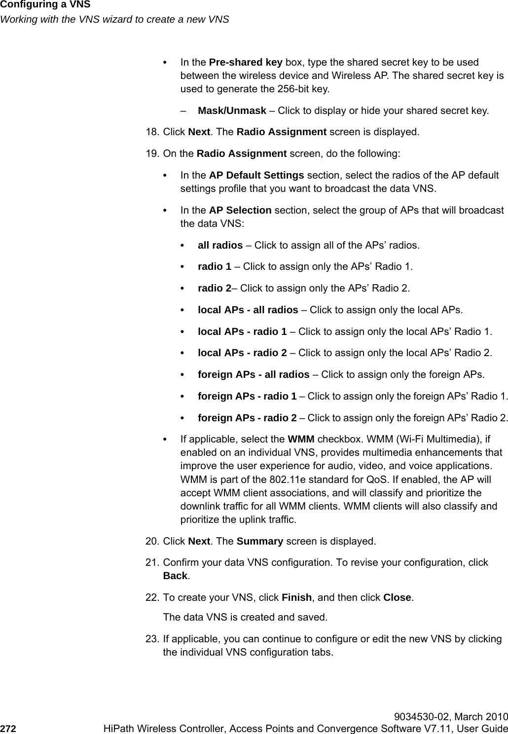 Configuring a VNShwc_vnsconfiguration.fmWorking with the VNS wizard to create a new VNS 9034530-02, March 2010272 HiPath Wireless Controller, Access Points and Convergence Software V7.11, User Guide        •In the Pre-shared key box, type the shared secret key to be used between the wireless device and Wireless AP. The shared secret key is used to generate the 256-bit key.–Mask/Unmask – Click to display or hide your shared secret key.18. Click Next. The Radio Assignment screen is displayed. 19. On the Radio Assignment screen, do the following:•In the AP Default Settings section, select the radios of the AP default settings profile that you want to broadcast the data VNS.•In the AP Selection section, select the group of APs that will broadcast the data VNS:• all radios – Click to assign all of the APs’ radios.• radio 1 – Click to assign only the APs’ Radio 1.• radio 2– Click to assign only the APs’ Radio 2.• local APs - all radios – Click to assign only the local APs.• local APs - radio 1 – Click to assign only the local APs’ Radio 1.• local APs - radio 2 – Click to assign only the local APs’ Radio 2.• foreign APs - all radios – Click to assign only the foreign APs.• foreign APs - radio 1 – Click to assign only the foreign APs’ Radio 1.• foreign APs - radio 2 – Click to assign only the foreign APs’ Radio 2.•If applicable, select the WMM checkbox. WMM (Wi-Fi Multimedia), if enabled on an individual VNS, provides multimedia enhancements that improve the user experience for audio, video, and voice applications. WMM is part of the 802.11e standard for QoS. If enabled, the AP will accept WMM client associations, and will classify and prioritize the downlink traffic for all WMM clients. WMM clients will also classify and prioritize the uplink traffic.20. Click Next. The Summary screen is displayed.21. Confirm your data VNS configuration. To revise your configuration, click Back.22. To create your VNS, click Finish, and then click Close.The data VNS is created and saved.23. If applicable, you can continue to configure or edit the new VNS by clicking the individual VNS configuration tabs.