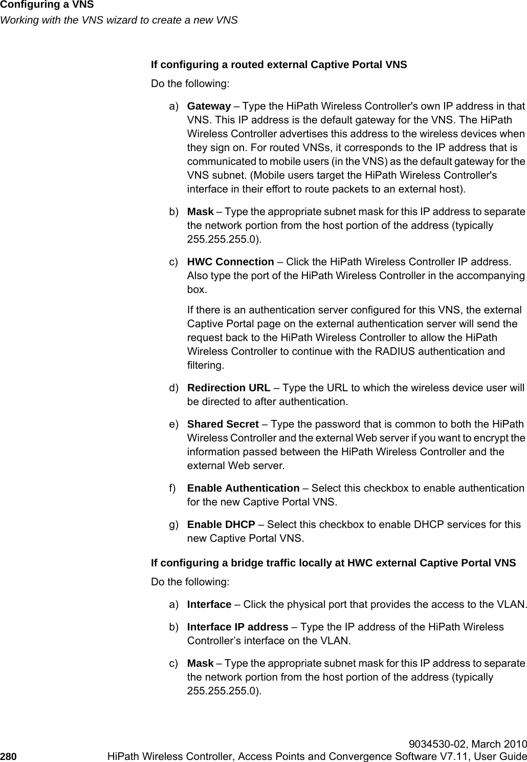 Configuring a VNShwc_vnsconfiguration.fmWorking with the VNS wizard to create a new VNS 9034530-02, March 2010280 HiPath Wireless Controller, Access Points and Convergence Software V7.11, User Guide        If configuring a routed external Captive Portal VNSDo the following:a) Gateway – Type the HiPath Wireless Controller&apos;s own IP address in that VNS. This IP address is the default gateway for the VNS. The HiPath Wireless Controller advertises this address to the wireless devices when they sign on. For routed VNSs, it corresponds to the IP address that is communicated to mobile users (in the VNS) as the default gateway for the VNS subnet. (Mobile users target the HiPath Wireless Controller&apos;s interface in their effort to route packets to an external host).b) Mask – Type the appropriate subnet mask for this IP address to separate the network portion from the host portion of the address (typically 255.255.255.0).c) HWC Connection – Click the HiPath Wireless Controller IP address. Also type the port of the HiPath Wireless Controller in the accompanying box. If there is an authentication server configured for this VNS, the external Captive Portal page on the external authentication server will send the request back to the HiPath Wireless Controller to allow the HiPath Wireless Controller to continue with the RADIUS authentication and filtering.d) Redirection URL – Type the URL to which the wireless device user will be directed to after authentication.e) Shared Secret – Type the password that is common to both the HiPath Wireless Controller and the external Web server if you want to encrypt the information passed between the HiPath Wireless Controller and the external Web server.f) Enable Authentication – Select this checkbox to enable authentication for the new Captive Portal VNS.g) Enable DHCP – Select this checkbox to enable DHCP services for this new Captive Portal VNS. If configuring a bridge traffic locally at HWC external Captive Portal VNSDo the following:a) Interface – Click the physical port that provides the access to the VLAN.b) Interface IP address – Type the IP address of the HiPath Wireless Controller’s interface on the VLAN.c) Mask – Type the appropriate subnet mask for this IP address to separate the network portion from the host portion of the address (typically 255.255.255.0).