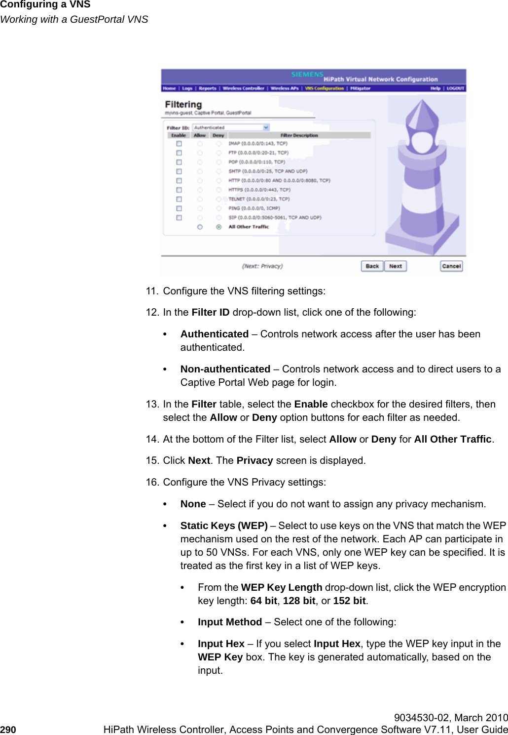 Configuring a VNShwc_vnsconfiguration.fmWorking with a GuestPortal VNS 9034530-02, March 2010290 HiPath Wireless Controller, Access Points and Convergence Software V7.11, User Guide        11. Configure the VNS filtering settings:12. In the Filter ID drop-down list, click one of the following:• Authenticated – Controls network access after the user has been authenticated.• Non-authenticated – Controls network access and to direct users to a Captive Portal Web page for login.13. In the Filter table, select the Enable checkbox for the desired filters, then select the Allow or Deny option buttons for each filter as needed.14. At the bottom of the Filter list, select Allow or Deny for All Other Traffic.15. Click Next. The Privacy screen is displayed.16. Configure the VNS Privacy settings:• None – Select if you do not want to assign any privacy mechanism.• Static Keys (WEP) – Select to use keys on the VNS that match the WEP mechanism used on the rest of the network. Each AP can participate in up to 50 VNSs. For each VNS, only one WEP key can be specified. It is treated as the first key in a list of WEP keys.•From the WEP Key Length drop-down list, click the WEP encryption key length: 64 bit, 128 bit, or 152 bit.• Input Method – Select one of the following:• Input Hex – If you select Input Hex, type the WEP key input in the WEP Key box. The key is generated automatically, based on the input.
