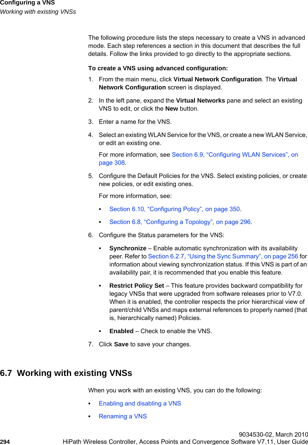 Configuring a VNShwc_vnsconfiguration.fmWorking with existing VNSs 9034530-02, March 2010294 HiPath Wireless Controller, Access Points and Convergence Software V7.11, User Guide        The following procedure lists the steps necessary to create a VNS in advanced mode. Each step references a section in this document that describes the full details. Follow the links provided to go directly to the appropriate sections.To create a VNS using advanced configuration:1. From the main menu, click Virtual Network Configuration. The Virtual Network Configuration screen is displayed.2. In the left pane, expand the Virtual Networks pane and select an existing VNS to edit, or click the New button.3. Enter a name for the VNS.4. Select an existing WLAN Service for the VNS, or create a new WLAN Service, or edit an existing one.For more information, see Section 6.9, “Configuring WLAN Services”, on page 308.5. Configure the Default Policies for the VNS. Select existing policies, or create new policies, or edit existing ones.For more information, see:•Section 6.10, “Configuring Policy”, on page 350.•Section 6.8, “Configuring a Topology”, on page 296.6. Configure the Status parameters for the VNS:•Synchronize – Enable automatic synchronization with its availability peer. Refer to Section 6.2.7, “Using the Sync Summary”, on page 256 for information about viewing synchronization status. If this VNS is part of an availability pair, it is recommended that you enable this feature.• Restrict Policy Set – This feature provides backward compatibility for legacy VNSs that were upgraded from software releases prior to V7.0. When it is enabled, the controller respects the prior hierarchical view of parent/child VNSs and maps external references to properly named (that is, hierarchically named) Policies.•Enabled – Check to enable the VNS.7. Click Save to save your changes.6.7  Working with existing VNSsWhen you work with an existing VNS, you can do the following:•Enabling and disabling a VNS•Renaming a VNS