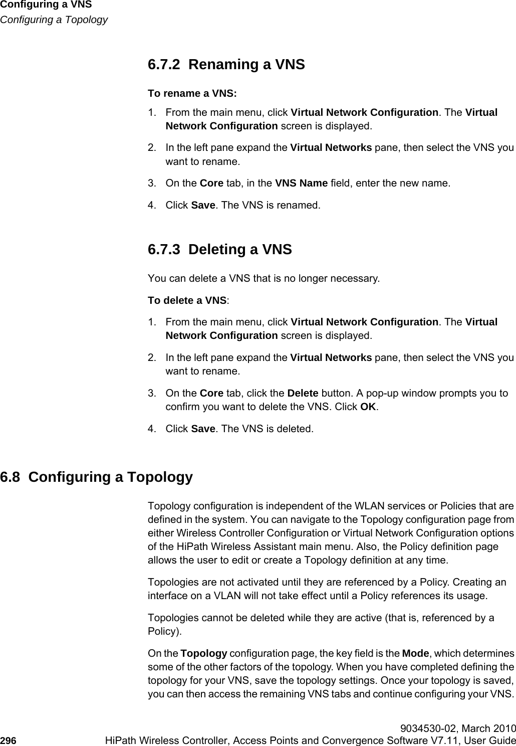 Configuring a VNShwc_vnsconfiguration.fmConfiguring a Topology 9034530-02, March 2010296 HiPath Wireless Controller, Access Points and Convergence Software V7.11, User Guide        6.7.2  Renaming a VNSTo rename a VNS:1. From the main menu, click Virtual Network Configuration. The Virtual Network Configuration screen is displayed.2. In the left pane expand the Virtual Networks pane, then select the VNS you want to rename.3. On the Core tab, in the VNS Name field, enter the new name.4. Click Save. The VNS is renamed.6.7.3  Deleting a VNSYou can delete a VNS that is no longer necessary.To delete a VNS:1. From the main menu, click Virtual Network Configuration. The Virtual Network Configuration screen is displayed.2. In the left pane expand the Virtual Networks pane, then select the VNS you want to rename.3. On the Core tab, click the Delete button. A pop-up window prompts you to confirm you want to delete the VNS. Click OK.4. Click Save. The VNS is deleted.6.8  Configuring a TopologyTopology configuration is independent of the WLAN services or Policies that are defined in the system. You can navigate to the Topology configuration page from either Wireless Controller Configuration or Virtual Network Configuration options of the HiPath Wireless Assistant main menu. Also, the Policy definition page allows the user to edit or create a Topology definition at any time.Topologies are not activated until they are referenced by a Policy. Creating an interface on a VLAN will not take effect until a Policy references its usage.Topologies cannot be deleted while they are active (that is, referenced by a Policy).On the Topology configuration page, the key field is the Mode, which determines some of the other factors of the topology. When you have completed defining the topology for your VNS, save the topology settings. Once your topology is saved, you can then access the remaining VNS tabs and continue configuring your VNS. 