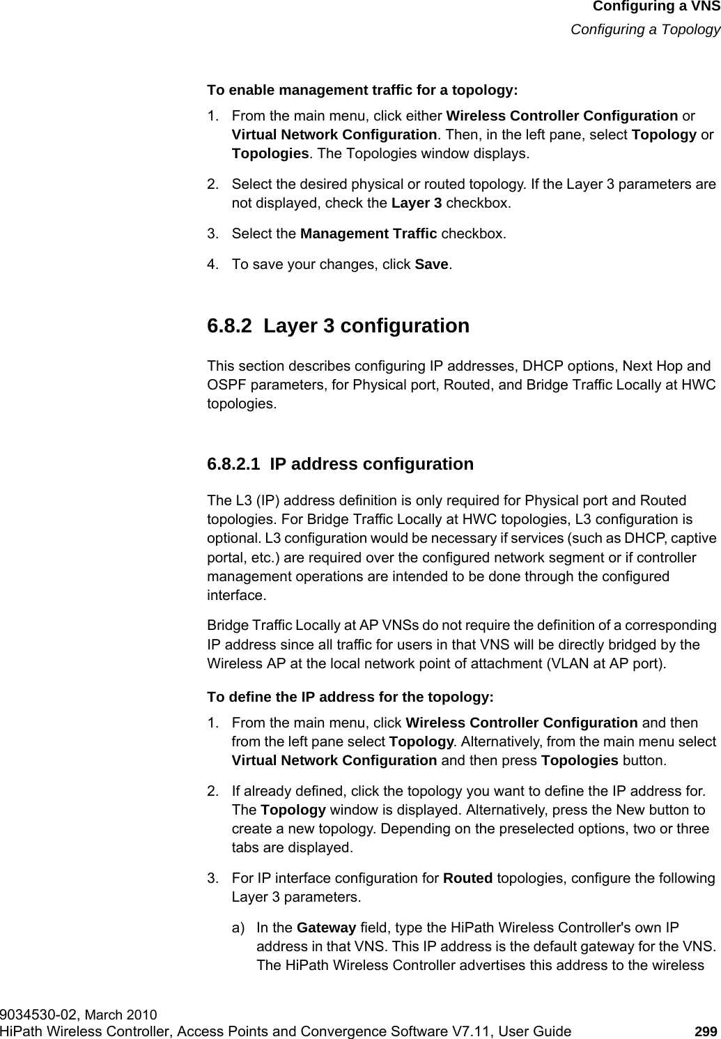 hwc_vnsconfiguration.fmConfiguring a VNSConfiguring a Topology9034530-02, March 2010HiPath Wireless Controller, Access Points and Convergence Software V7.11, User Guide 299         To enable management traffic for a topology:1. From the main menu, click either Wireless Controller Configuration or Virtual Network Configuration. Then, in the left pane, select Topology or Topologies. The Topologies window displays.2. Select the desired physical or routed topology. If the Layer 3 parameters are not displayed, check the Layer 3 checkbox.3. Select the Management Traffic checkbox.4. To save your changes, click Save.6.8.2  Layer 3 configurationThis section describes configuring IP addresses, DHCP options, Next Hop and OSPF parameters, for Physical port, Routed, and Bridge Traffic Locally at HWC topologies. 6.8.2.1  IP address configurationThe L3 (IP) address definition is only required for Physical port and Routed topologies. For Bridge Traffic Locally at HWC topologies, L3 configuration is optional. L3 configuration would be necessary if services (such as DHCP, captive portal, etc.) are required over the configured network segment or if controller management operations are intended to be done through the configured interface.Bridge Traffic Locally at AP VNSs do not require the definition of a corresponding IP address since all traffic for users in that VNS will be directly bridged by the Wireless AP at the local network point of attachment (VLAN at AP port).To define the IP address for the topology:1. From the main menu, click Wireless Controller Configuration and then from the left pane select Topology. Alternatively, from the main menu select Virtual Network Configuration and then press Topologies button.2. If already defined, click the topology you want to define the IP address for. The Topology window is displayed. Alternatively, press the New button to create a new topology. Depending on the preselected options, two or three tabs are displayed.3. For IP interface configuration for Routed topologies, configure the following Layer 3 parameters.a) In the Gateway field, type the HiPath Wireless Controller&apos;s own IP address in that VNS. This IP address is the default gateway for the VNS. The HiPath Wireless Controller advertises this address to the wireless 