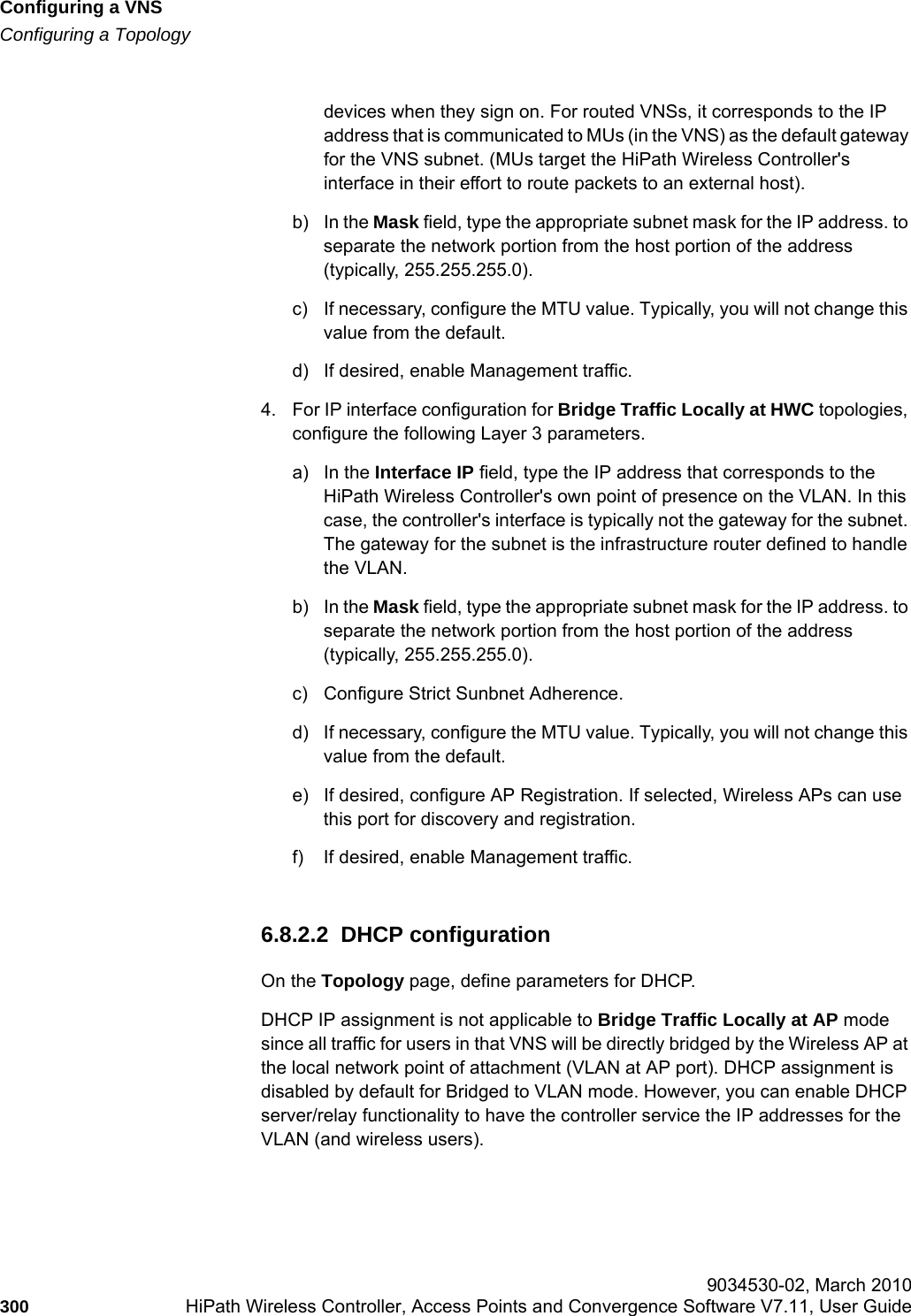 Configuring a VNShwc_vnsconfiguration.fmConfiguring a Topology 9034530-02, March 2010300 HiPath Wireless Controller, Access Points and Convergence Software V7.11, User Guide        devices when they sign on. For routed VNSs, it corresponds to the IP address that is communicated to MUs (in the VNS) as the default gateway for the VNS subnet. (MUs target the HiPath Wireless Controller&apos;s interface in their effort to route packets to an external host).b) In the Mask field, type the appropriate subnet mask for the IP address. to separate the network portion from the host portion of the address (typically, 255.255.255.0).c) If necessary, configure the MTU value. Typically, you will not change this value from the default.d) If desired, enable Management traffic.4. For IP interface configuration for Bridge Traffic Locally at HWC topologies, configure the following Layer 3 parameters.a) In the Interface IP field, type the IP address that corresponds to the HiPath Wireless Controller&apos;s own point of presence on the VLAN. In this case, the controller&apos;s interface is typically not the gateway for the subnet. The gateway for the subnet is the infrastructure router defined to handle the VLAN.b) In the Mask field, type the appropriate subnet mask for the IP address. to separate the network portion from the host portion of the address (typically, 255.255.255.0).c) Configure Strict Sunbnet Adherence.d) If necessary, configure the MTU value. Typically, you will not change this value from the default.e) If desired, configure AP Registration. If selected, Wireless APs can use this port for discovery and registration.f) If desired, enable Management traffic.6.8.2.2  DHCP configurationOn the Topology page, define parameters for DHCP. DHCP IP assignment is not applicable to Bridge Traffic Locally at AP mode since all traffic for users in that VNS will be directly bridged by the Wireless AP at the local network point of attachment (VLAN at AP port). DHCP assignment is disabled by default for Bridged to VLAN mode. However, you can enable DHCP server/relay functionality to have the controller service the IP addresses for the VLAN (and wireless users).