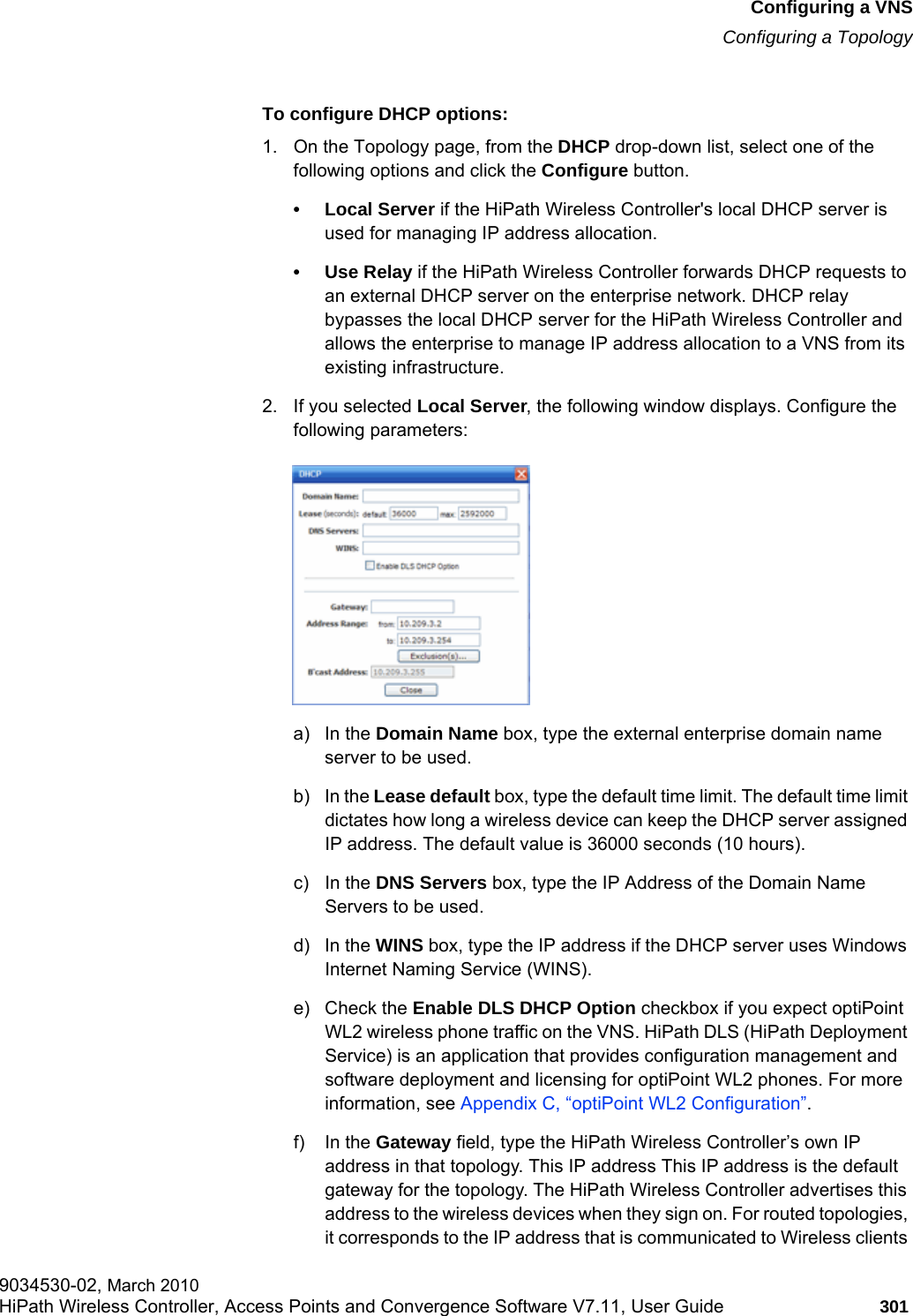 hwc_vnsconfiguration.fmConfiguring a VNSConfiguring a Topology9034530-02, March 2010HiPath Wireless Controller, Access Points and Convergence Software V7.11, User Guide 301         To configure DHCP options:1. On the Topology page, from the DHCP drop-down list, select one of the following options and click the Configure button.•Local Server if the HiPath Wireless Controller&apos;s local DHCP server is used for managing IP address allocation.• Use Relay if the HiPath Wireless Controller forwards DHCP requests to an external DHCP server on the enterprise network. DHCP relay bypasses the local DHCP server for the HiPath Wireless Controller and allows the enterprise to manage IP address allocation to a VNS from its existing infrastructure.2. If you selected Local Server, the following window displays. Configure the following parameters:a) In the Domain Name box, type the external enterprise domain name server to be used.b) In the Lease default box, type the default time limit. The default time limit dictates how long a wireless device can keep the DHCP server assigned IP address. The default value is 36000 seconds (10 hours).c) In the DNS Servers box, type the IP Address of the Domain Name Servers to be used.d) In the WINS box, type the IP address if the DHCP server uses Windows Internet Naming Service (WINS).e) Check the Enable DLS DHCP Option checkbox if you expect optiPoint WL2 wireless phone traffic on the VNS. HiPath DLS (HiPath Deployment Service) is an application that provides configuration management and software deployment and licensing for optiPoint WL2 phones. For more information, see Appendix C, “optiPoint WL2 Configuration”.f) In the Gateway field, type the HiPath Wireless Controller’s own IP address in that topology. This IP address This IP address is the default gateway for the topology. The HiPath Wireless Controller advertises this address to the wireless devices when they sign on. For routed topologies, it corresponds to the IP address that is communicated to Wireless clients 
