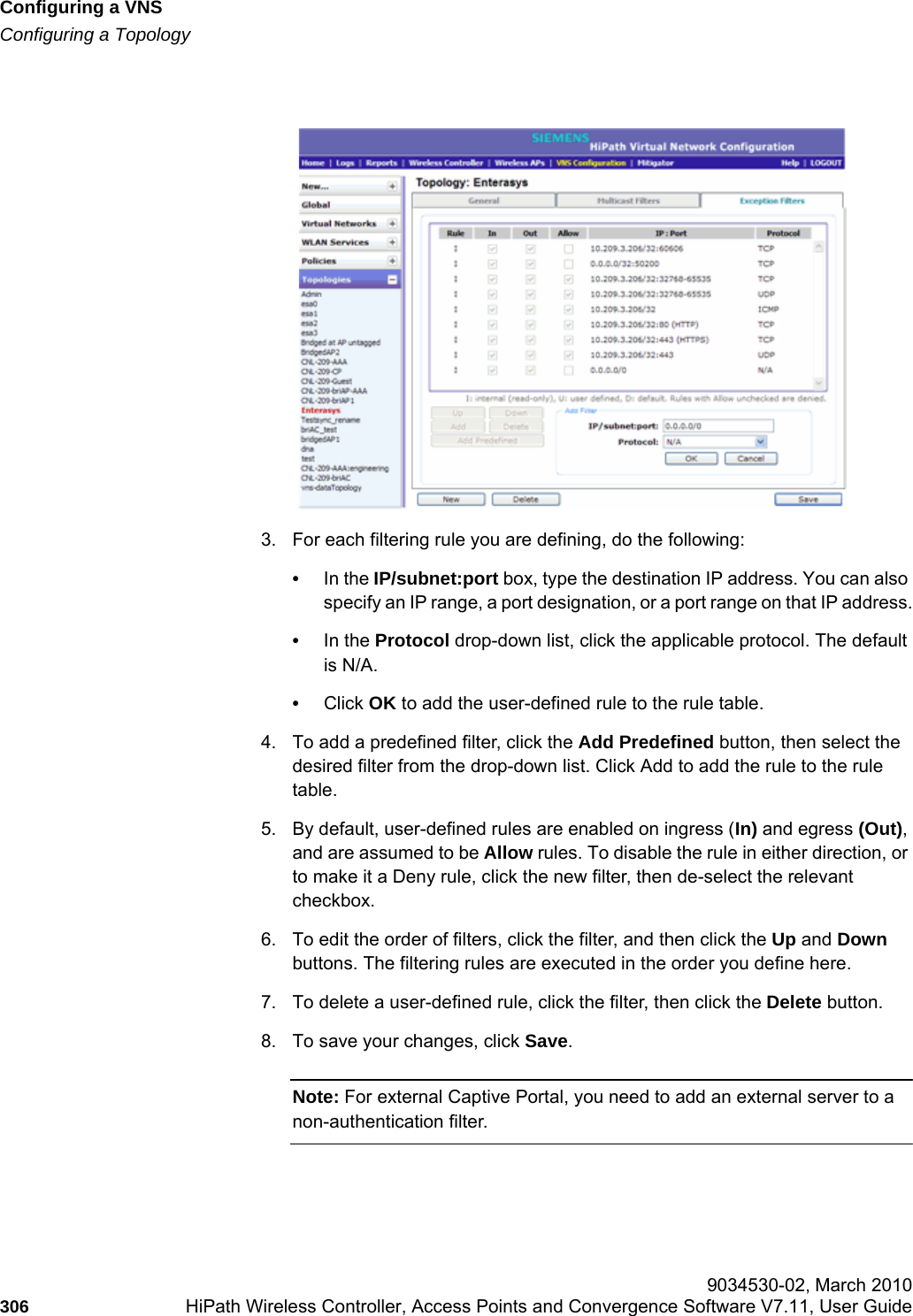 Configuring a VNShwc_vnsconfiguration.fmConfiguring a Topology 9034530-02, March 2010306 HiPath Wireless Controller, Access Points and Convergence Software V7.11, User Guide        3. For each filtering rule you are defining, do the following:•In the IP/subnet:port box, type the destination IP address. You can also specify an IP range, a port designation, or a port range on that IP address.•In the Protocol drop-down list, click the applicable protocol. The default is N/A.•Click OK to add the user-defined rule to the rule table.4. To add a predefined filter, click the Add Predefined button, then select the desired filter from the drop-down list. Click Add to add the rule to the rule table.5. By default, user-defined rules are enabled on ingress (In) and egress (Out), and are assumed to be Allow rules. To disable the rule in either direction, or to make it a Deny rule, click the new filter, then de-select the relevant checkbox.6. To edit the order of filters, click the filter, and then click the Up and Down buttons. The filtering rules are executed in the order you define here.7. To delete a user-defined rule, click the filter, then click the Delete button.8. To save your changes, click Save.Note: For external Captive Portal, you need to add an external server to a non-authentication filter.