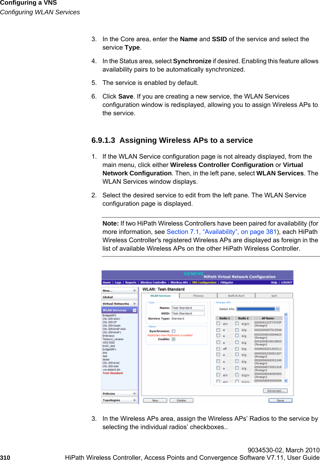Configuring a VNShwc_vnsconfiguration.fmConfiguring WLAN Services 9034530-02, March 2010310 HiPath Wireless Controller, Access Points and Convergence Software V7.11, User Guide        3. In the Core area, enter the Name and SSID of the service and select the service Type.4. In the Status area, select Synchronize if desired. Enabling this feature allows availability pairs to be automatically synchronized. 5. The service is enabled by default.6. Click Save. If you are creating a new service, the WLAN Services configuration window is redisplayed, allowing you to assign Wireless APs to the service.6.9.1.3  Assigning Wireless APs to a service1. If the WLAN Service configuration page is not already displayed, from the main menu, click either Wireless Controller Configuration or Virtual Network Configuration. Then, in the left pane, select WLAN Services. The WLAN Services window displays.2. Select the desired service to edit from the left pane. The WLAN Service configuration page is displayed.Note: If two HiPath Wireless Controllers have been paired for availability (for more information, see Section 7.1, “Availability”, on page 381), each HiPath Wireless Controller&apos;s registered Wireless APs are displayed as foreign in the list of available Wireless APs on the other HiPath Wireless Controller.3. In the Wireless APs area, assign the Wireless APs’ Radios to the service by selecting the individual radios’ checkboxes..