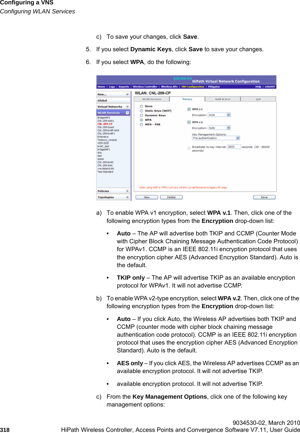 Configuring a VNShwc_vnsconfiguration.fmConfiguring WLAN Services 9034530-02, March 2010318 HiPath Wireless Controller, Access Points and Convergence Software V7.11, User Guide        c) To save your changes, click Save.5. If you select Dynamic Keys, click Save to save your changes.6. If you select WPA, do the following:a) To enable WPA v1 encryption, select WPA v.1. Then, click one of the following encryption types from the Encryption drop-down list:•Auto – The AP will advertise both TKIP and CCMP (Counter Mode with Cipher Block Chaining Message Authentication Code Protocol) for WPAv1. CCMP is an IEEE 802.11i encryption protocol that uses the encryption cipher AES (Advanced Encryption Standard). Auto is the default.• TKIP only – The AP will advertise TKIP as an available encryption protocol for WPAv1. It will not advertise CCMP.b) To enable WPA v2-type encryption, select WPA v.2. Then, click one of the following encryption types from the Encryption drop-down list:•Auto – If you click Auto, the Wireless AP advertises both TKIP and CCMP (counter mode with cipher block chaining message authentication code protocol). CCMP is an IEEE 802.11i encryption protocol that uses the encryption cipher AES (Advanced Encryption Standard). Auto is the default.• AES only – If you click AES, the Wireless AP advertises CCMP as an available encryption protocol. It will not advertise TKIP.•available encryption protocol. It will not advertise TKIP.c) From the Key Management Options, click one of the following key management options: