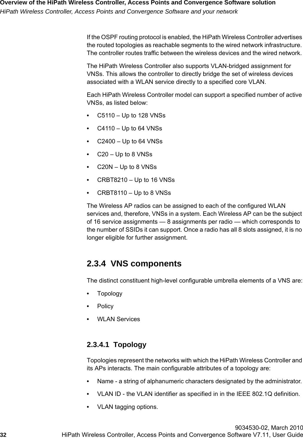 Overview of the HiPath Wireless Controller, Access Points and Convergence Software solutionhwc_intro.fmHiPath Wireless Controller, Access Points and Convergence Software and your network 9034530-02, March 201032 HiPath Wireless Controller, Access Points and Convergence Software V7.11, User Guide        If the OSPF routing protocol is enabled, the HiPath Wireless Controller advertises the routed topologies as reachable segments to the wired network infrastructure. The controller routes traffic between the wireless devices and the wired network. The HiPath Wireless Controller also supports VLAN-bridged assignment for VNSs. This allows the controller to directly bridge the set of wireless devices associated with a WLAN service directly to a specified core VLAN. Each HiPath Wireless Controller model can support a specified number of active VNSs, as listed below:•C5110 – Up to 128 VNSs•C4110 – Up to 64 VNSs•C2400 – Up to 64 VNSs•C20 – Up to 8 VNSs•C20N – Up to 8 VNSs•CRBT8210 – Up to 16 VNSs•CRBT8110 – Up to 8 VNSsThe Wireless AP radios can be assigned to each of the configured WLAN services and, therefore, VNSs in a system. Each Wireless AP can be the subject of 16 service assignments — 8 assignments per radio — which corresponds to the number of SSIDs it can support. Once a radio has all 8 slots assigned, it is no longer eligible for further assignment. 2.3.4  VNS componentsThe distinct constituent high-level configurable umbrella elements of a VNS are:•Topology•Policy•WLAN Services2.3.4.1  TopologyTopologies represent the networks with which the HiPath Wireless Controller and its APs interacts. The main configurable attributes of a topology are:•Name - a string of alphanumeric characters designated by the administrator. •VLAN ID - the VLAN identifier as specified in in the IEEE 802.1Q definition.•VLAN tagging options.