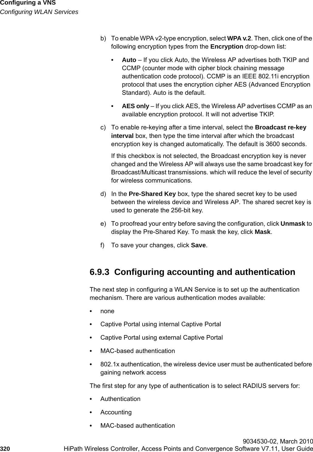 Configuring a VNShwc_vnsconfiguration.fmConfiguring WLAN Services 9034530-02, March 2010320 HiPath Wireless Controller, Access Points and Convergence Software V7.11, User Guide        b) To enable WPA v2-type encryption, select WPA v.2. Then, click one of the following encryption types from the Encryption drop-down list:•Auto – If you click Auto, the Wireless AP advertises both TKIP and CCMP (counter mode with cipher block chaining message authentication code protocol). CCMP is an IEEE 802.11i encryption protocol that uses the encryption cipher AES (Advanced Encryption Standard). Auto is the default.• AES only – If you click AES, the Wireless AP advertises CCMP as an available encryption protocol. It will not advertise TKIP.c) To enable re-keying after a time interval, select the Broadcast re-key interval box, then type the time interval after which the broadcast encryption key is changed automatically. The default is 3600 seconds. If this checkbox is not selected, the Broadcast encryption key is never changed and the Wireless AP will always use the same broadcast key for Broadcast/Multicast transmissions. which will reduce the level of security for wireless communications.d) In the Pre-Shared Key box, type the shared secret key to be used between the wireless device and Wireless AP. The shared secret key is used to generate the 256-bit key.e) To proofread your entry before saving the configuration, click Unmask to display the Pre-Shared Key. To mask the key, click Mask.f) To save your changes, click Save.6.9.3  Configuring accounting and authenticationThe next step in configuring a WLAN Service is to set up the authentication mechanism. There are various authentication modes available:•none•Captive Portal using internal Captive Portal•Captive Portal using external Captive Portal•MAC-based authentication•802.1x authentication, the wireless device user must be authenticated before gaining network accessThe first step for any type of authentication is to select RADIUS servers for:•Authentication•Accounting•MAC-based authentication