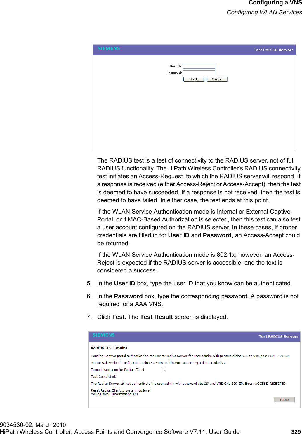 hwc_vnsconfiguration.fmConfiguring a VNSConfiguring WLAN Services9034530-02, March 2010HiPath Wireless Controller, Access Points and Convergence Software V7.11, User Guide 329         The RADIUS test is a test of connectivity to the RADIUS server, not of full RADIUS functionality. The HiPath Wireless Controller’s RADIUS connectivity test initiates an Access-Request, to which the RADIUS server will respond. If a response is received (either Access-Reject or Access-Accept), then the test is deemed to have succeeded. If a response is not received, then the test is deemed to have failed. In either case, the test ends at this point. If the WLAN Service Authentication mode is Internal or External Captive Portal, or if MAC-Based Authorization is selected, then this test can also test a user account configured on the RADIUS server. In these cases, if proper credentials are filled in for User ID and Password, an Access-Accept could be returned. If the WLAN Service Authentication mode is 802.1x, however, an Access-Reject is expected if the RADIUS server is accessible, and the text is considered a success.5. In the User ID box, type the user ID that you know can be authenticated.6. In the Password box, type the corresponding password. A password is not required for a AAA VNS.7. Click Test. The Test Result screen is displayed.