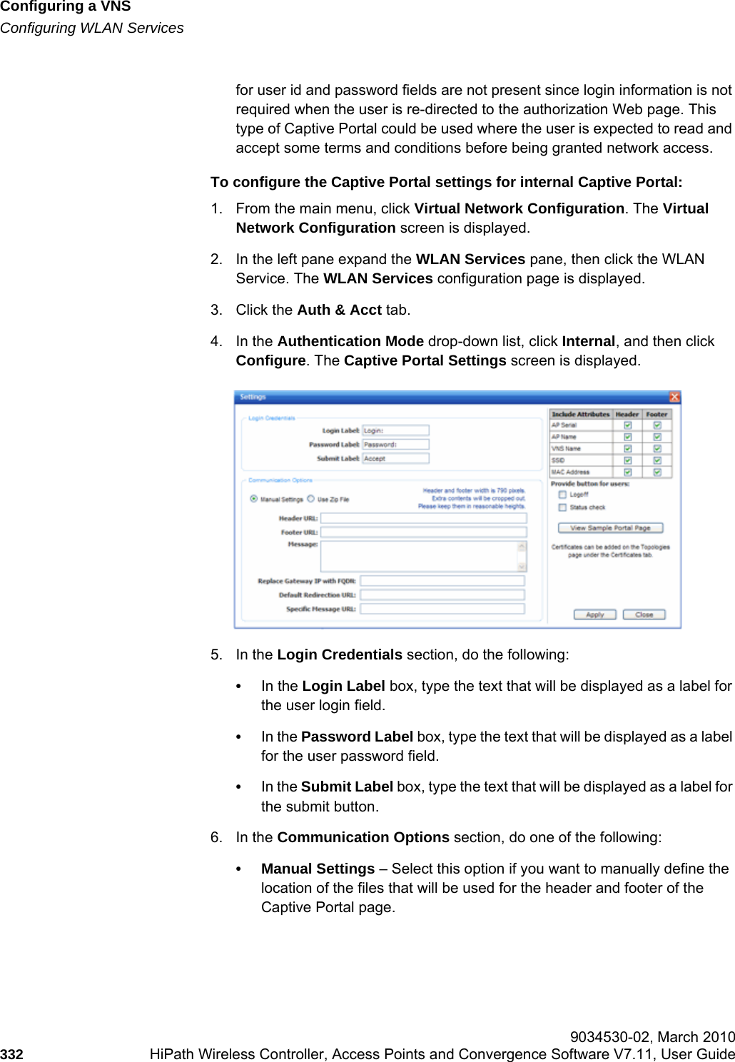 Configuring a VNShwc_vnsconfiguration.fmConfiguring WLAN Services 9034530-02, March 2010332 HiPath Wireless Controller, Access Points and Convergence Software V7.11, User Guide        for user id and password fields are not present since login information is not required when the user is re-directed to the authorization Web page. This type of Captive Portal could be used where the user is expected to read and accept some terms and conditions before being granted network access.To configure the Captive Portal settings for internal Captive Portal:1. From the main menu, click Virtual Network Configuration. The Virtual Network Configuration screen is displayed.2. In the left pane expand the WLAN Services pane, then click the WLAN Service. The WLAN Services configuration page is displayed.3. Click the Auth &amp; Acct tab.4. In the Authentication Mode drop-down list, click Internal, and then click Configure. The Captive Portal Settings screen is displayed.5. In the Login Credentials section, do the following:•In the Login Label box, type the text that will be displayed as a label for the user login field.•In the Password Label box, type the text that will be displayed as a label for the user password field.•In the Submit Label box, type the text that will be displayed as a label for the submit button.6. In the Communication Options section, do one of the following:• Manual Settings – Select this option if you want to manually define the location of the files that will be used for the header and footer of the Captive Portal page.