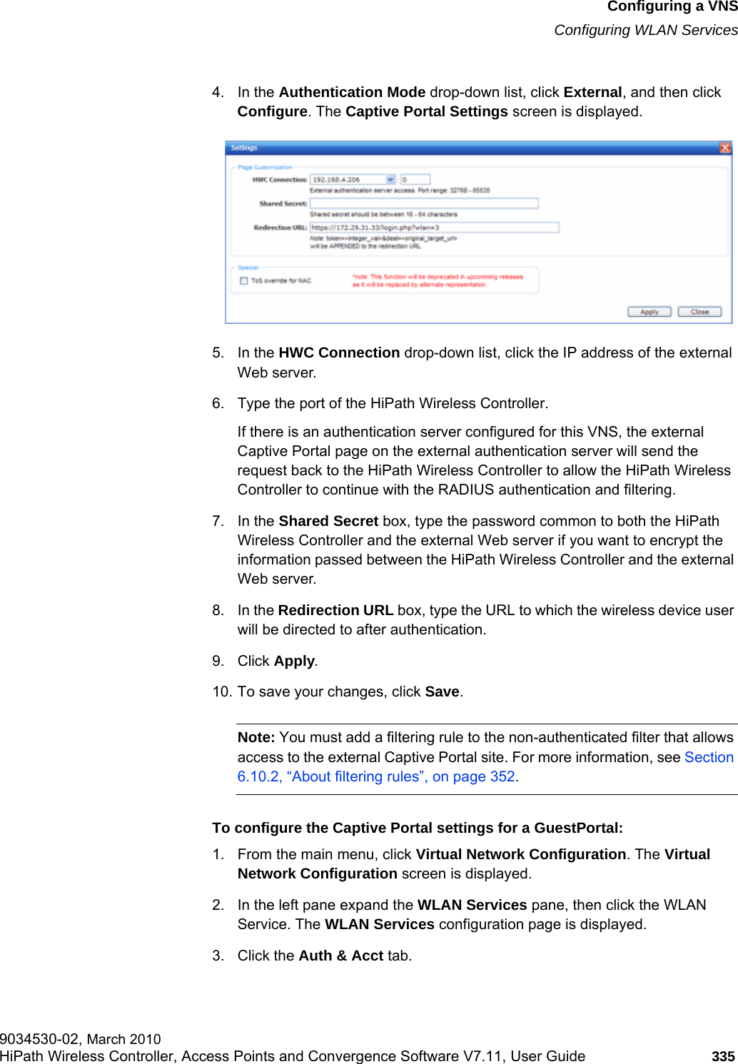 hwc_vnsconfiguration.fmConfiguring a VNSConfiguring WLAN Services9034530-02, March 2010HiPath Wireless Controller, Access Points and Convergence Software V7.11, User Guide 335         4. In the Authentication Mode drop-down list, click External, and then click Configure. The Captive Portal Settings screen is displayed.5. In the HWC Connection drop-down list, click the IP address of the external Web server.6. Type the port of the HiPath Wireless Controller. If there is an authentication server configured for this VNS, the external Captive Portal page on the external authentication server will send the request back to the HiPath Wireless Controller to allow the HiPath Wireless Controller to continue with the RADIUS authentication and filtering.7. In the Shared Secret box, type the password common to both the HiPath Wireless Controller and the external Web server if you want to encrypt the information passed between the HiPath Wireless Controller and the external Web server.8. In the Redirection URL box, type the URL to which the wireless device user will be directed to after authentication.9. Click Apply.10. To save your changes, click Save.Note: You must add a filtering rule to the non-authenticated filter that allows access to the external Captive Portal site. For more information, see Section 6.10.2, “About filtering rules”, on page 352.To configure the Captive Portal settings for a GuestPortal:1. From the main menu, click Virtual Network Configuration. The Virtual Network Configuration screen is displayed.2. In the left pane expand the WLAN Services pane, then click the WLAN Service. The WLAN Services configuration page is displayed.3. Click the Auth &amp; Acct tab.