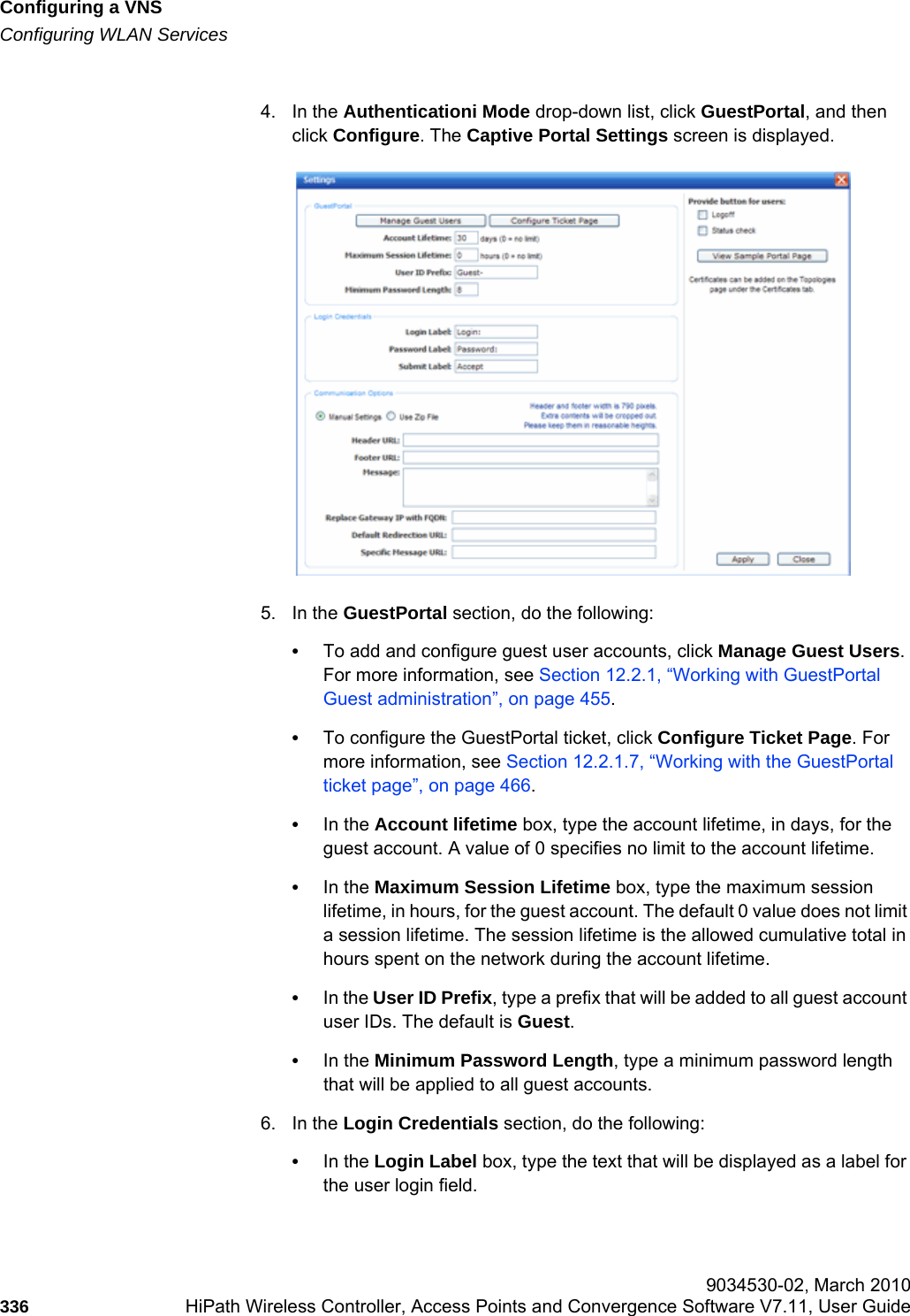 Configuring a VNShwc_vnsconfiguration.fmConfiguring WLAN Services 9034530-02, March 2010336 HiPath Wireless Controller, Access Points and Convergence Software V7.11, User Guide        4. In the Authenticationi Mode drop-down list, click GuestPortal, and then click Configure. The Captive Portal Settings screen is displayed.5. In the GuestPortal section, do the following:•To add and configure guest user accounts, click Manage Guest Users. For more information, see Section 12.2.1, “Working with GuestPortal Guest administration”, on page 455.•To configure the GuestPortal ticket, click Configure Ticket Page. For more information, see Section 12.2.1.7, “Working with the GuestPortal ticket page”, on page 466.•In the Account lifetime box, type the account lifetime, in days, for the guest account. A value of 0 specifies no limit to the account lifetime.•In the Maximum Session Lifetime box, type the maximum session lifetime, in hours, for the guest account. The default 0 value does not limit a session lifetime. The session lifetime is the allowed cumulative total in hours spent on the network during the account lifetime.•In the User ID Prefix, type a prefix that will be added to all guest account user IDs. The default is Guest.•In the Minimum Password Length, type a minimum password length that will be applied to all guest accounts.6. In the Login Credentials section, do the following:•In the Login Label box, type the text that will be displayed as a label for the user login field.
