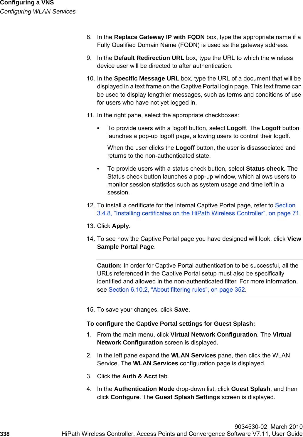 Configuring a VNShwc_vnsconfiguration.fmConfiguring WLAN Services 9034530-02, March 2010338 HiPath Wireless Controller, Access Points and Convergence Software V7.11, User Guide        8. In the Replace Gateway IP with FQDN box, type the appropriate name if a Fully Qualified Domain Name (FQDN) is used as the gateway address.9. In the Default Redirection URL box, type the URL to which the wireless device user will be directed to after authentication.10. In the Specific Message URL box, type the URL of a document that will be displayed in a text frame on the Captive Portal login page. This text frame can be used to display lengthier messages, such as terms and conditions of use for users who have not yet logged in.11. In the right pane, select the appropriate checkboxes:•To provide users with a logoff button, select Logoff. The Logoff button launches a pop-up logoff page, allowing users to control their logoff.When the user clicks the Logoff button, the user is disassociated and returns to the non-authenticated state.•To provide users with a status check button, select Status check. The Status check button launches a pop-up window, which allows users to monitor session statistics such as system usage and time left in a session.12. To install a certificate for the internal Captive Portal page, refer to Section 3.4.8, “Installing certificates on the HiPath Wireless Controller”, on page 71.13. Click Apply.14. To see how the Captive Portal page you have designed will look, click View Sample Portal Page.Caution: In order for Captive Portal authentication to be successful, all the URLs referenced in the Captive Portal setup must also be specifically identified and allowed in the non-authenticated filter. For more information, see Section 6.10.2, “About filtering rules”, on page 352.15. To save your changes, click Save.To configure the Captive Portal settings for Guest Splash:1. From the main menu, click Virtual Network Configuration. The Virtual Network Configuration screen is displayed.2. In the left pane expand the WLAN Services pane, then click the WLAN Service. The WLAN Services configuration page is displayed.3. Click the Auth &amp; Acct tab.4. In the Authentication Mode drop-down list, click Guest Splash, and then click Configure. The Guest Splash Settings screen is displayed.
