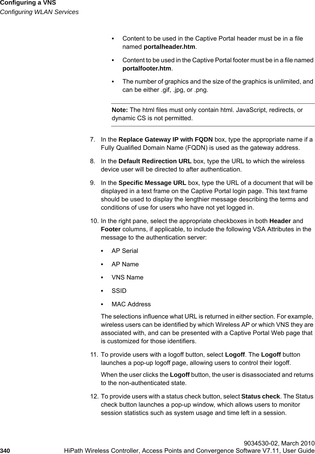 Configuring a VNShwc_vnsconfiguration.fmConfiguring WLAN Services 9034530-02, March 2010340 HiPath Wireless Controller, Access Points and Convergence Software V7.11, User Guide        •Content to be used in the Captive Portal header must be in a file named portalheader.htm.•Content to be used in the Captive Portal footer must be in a file named portalfooter.htm.•The number of graphics and the size of the graphics is unlimited, and can be either .gif, .jpg, or .png.Note: The html files must only contain html. JavaScript, redirects, or dynamic CS is not permitted.7. In the Replace Gateway IP with FQDN box, type the appropriate name if a Fully Qualified Domain Name (FQDN) is used as the gateway address.8. In the Default Redirection URL box, type the URL to which the wireless device user will be directed to after authentication.9. In the Specific Message URL box, type the URL of a document that will be displayed in a text frame on the Captive Portal login page. This text frame should be used to display the lengthier message describing the terms and conditions of use for users who have not yet logged in.10. In the right pane, select the appropriate checkboxes in both Header and Footer columns, if applicable, to include the following VSA Attributes in the message to the authentication server: •AP Serial•AP Name•VNS Name•SSID•MAC AddressThe selections influence what URL is returned in either section. For example, wireless users can be identified by which Wireless AP or which VNS they are associated with, and can be presented with a Captive Portal Web page that is customized for those identifiers.11. To provide users with a logoff button, select Logoff. The Logoff button launches a pop-up logoff page, allowing users to control their logoff.When the user clicks the Logoff button, the user is disassociated and returns to the non-authenticated state.12. To provide users with a status check button, select Status check. The Status check button launches a pop-up window, which allows users to monitor session statistics such as system usage and time left in a session.
