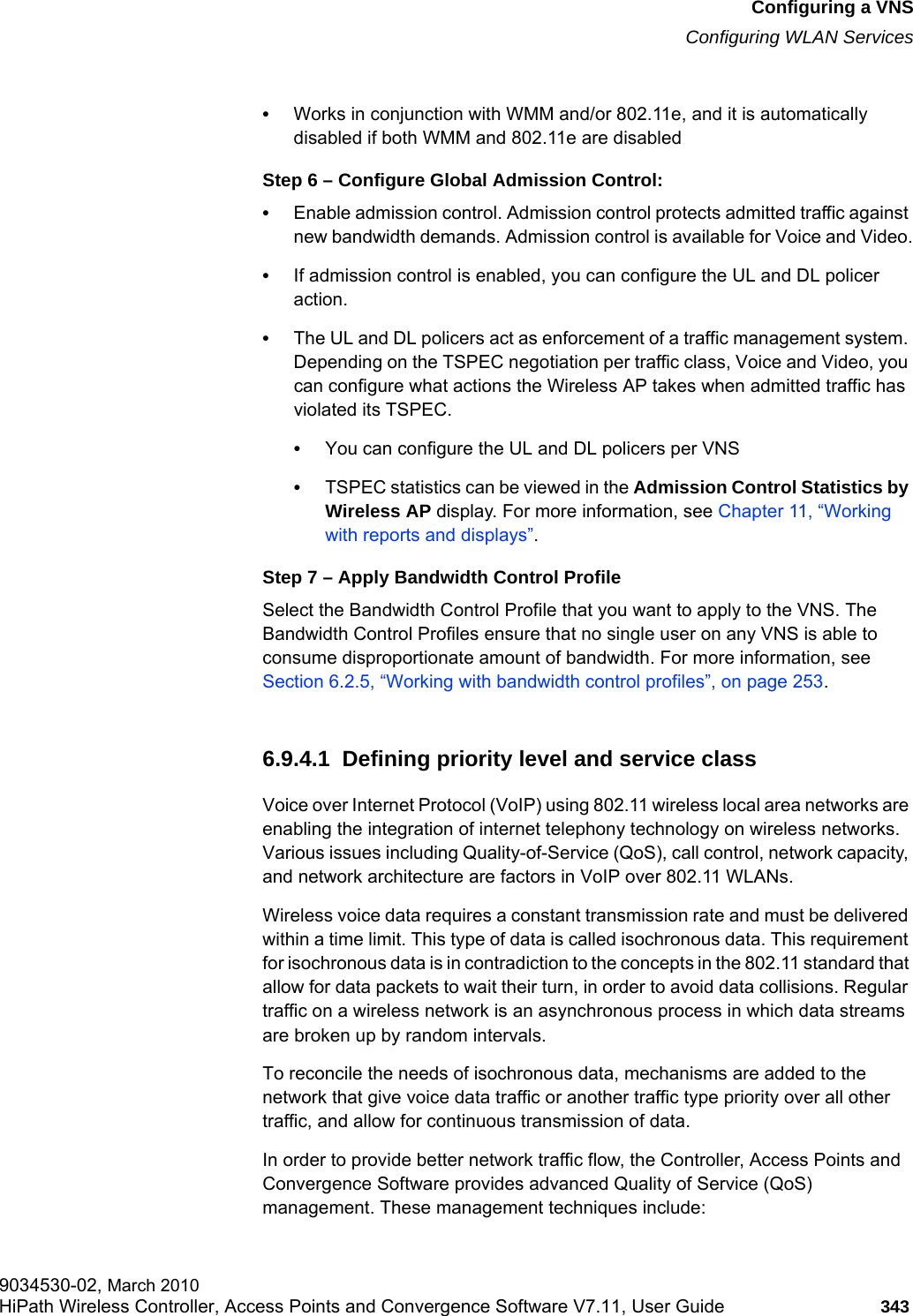 hwc_vnsconfiguration.fmConfiguring a VNSConfiguring WLAN Services9034530-02, March 2010HiPath Wireless Controller, Access Points and Convergence Software V7.11, User Guide 343         •Works in conjunction with WMM and/or 802.11e, and it is automatically disabled if both WMM and 802.11e are disabledStep 6 – Configure Global Admission Control:•Enable admission control. Admission control protects admitted traffic against new bandwidth demands. Admission control is available for Voice and Video.•If admission control is enabled, you can configure the UL and DL policer action. •The UL and DL policers act as enforcement of a traffic management system. Depending on the TSPEC negotiation per traffic class, Voice and Video, you can configure what actions the Wireless AP takes when admitted traffic has violated its TSPEC.•You can configure the UL and DL policers per VNS•TSPEC statistics can be viewed in the Admission Control Statistics by Wireless AP display. For more information, see Chapter 11, “Working with reports and displays”.Step 7 – Apply Bandwidth Control ProfileSelect the Bandwidth Control Profile that you want to apply to the VNS. The Bandwidth Control Profiles ensure that no single user on any VNS is able to consume disproportionate amount of bandwidth. For more information, see Section 6.2.5, “Working with bandwidth control profiles”, on page 253.6.9.4.1  Defining priority level and service classVoice over Internet Protocol (VoIP) using 802.11 wireless local area networks are enabling the integration of internet telephony technology on wireless networks. Various issues including Quality-of-Service (QoS), call control, network capacity, and network architecture are factors in VoIP over 802.11 WLANs.Wireless voice data requires a constant transmission rate and must be delivered within a time limit. This type of data is called isochronous data. This requirement for isochronous data is in contradiction to the concepts in the 802.11 standard that allow for data packets to wait their turn, in order to avoid data collisions. Regular traffic on a wireless network is an asynchronous process in which data streams are broken up by random intervals.To reconcile the needs of isochronous data, mechanisms are added to the network that give voice data traffic or another traffic type priority over all other traffic, and allow for continuous transmission of data.In order to provide better network traffic flow, the Controller, Access Points and Convergence Software provides advanced Quality of Service (QoS) management. These management techniques include: