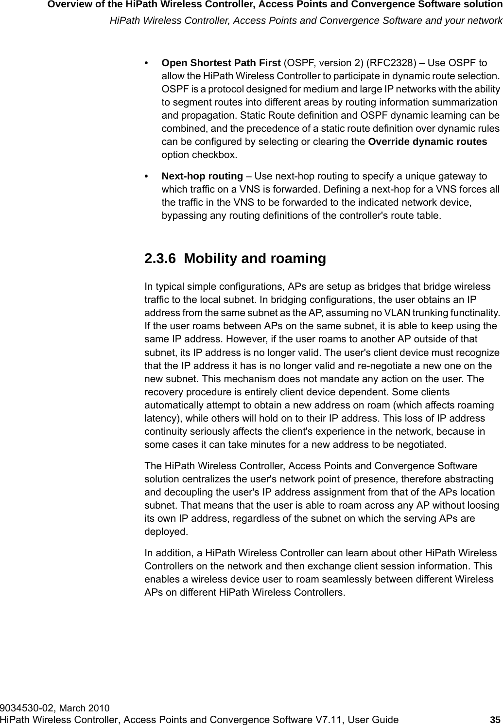 hwc_intro.fmOverview of the HiPath Wireless Controller, Access Points and Convergence Software solutionHiPath Wireless Controller, Access Points and Convergence Software and your network9034530-02, March 2010HiPath Wireless Controller, Access Points and Convergence Software V7.11, User Guide 35         • Open Shortest Path First (OSPF, version 2) (RFC2328) – Use OSPF to allow the HiPath Wireless Controller to participate in dynamic route selection. OSPF is a protocol designed for medium and large IP networks with the ability to segment routes into different areas by routing information summarization and propagation. Static Route definition and OSPF dynamic learning can be combined, and the precedence of a static route definition over dynamic rules can be configured by selecting or clearing the Override dynamic routes option checkbox.• Next-hop routing – Use next-hop routing to specify a unique gateway to which traffic on a VNS is forwarded. Defining a next-hop for a VNS forces all the traffic in the VNS to be forwarded to the indicated network device, bypassing any routing definitions of the controller&apos;s route table.2.3.6  Mobility and roamingIn typical simple configurations, APs are setup as bridges that bridge wireless traffic to the local subnet. In bridging configurations, the user obtains an IP address from the same subnet as the AP, assuming no VLAN trunking functinality. If the user roams between APs on the same subnet, it is able to keep using the same IP address. However, if the user roams to another AP outside of that subnet, its IP address is no longer valid. The user&apos;s client device must recognize that the IP address it has is no longer valid and re-negotiate a new one on the new subnet. This mechanism does not mandate any action on the user. The recovery procedure is entirely client device dependent. Some clients automatically attempt to obtain a new address on roam (which affects roaming latency), while others will hold on to their IP address. This loss of IP address continuity seriously affects the client&apos;s experience in the network, because in some cases it can take minutes for a new address to be negotiated. The HiPath Wireless Controller, Access Points and Convergence Software solution centralizes the user&apos;s network point of presence, therefore abstracting and decoupling the user&apos;s IP address assignment from that of the APs location subnet. That means that the user is able to roam across any AP without loosing its own IP address, regardless of the subnet on which the serving APs are deployed.In addition, a HiPath Wireless Controller can learn about other HiPath Wireless Controllers on the network and then exchange client session information. This enables a wireless device user to roam seamlessly between different Wireless APs on different HiPath Wireless Controllers.