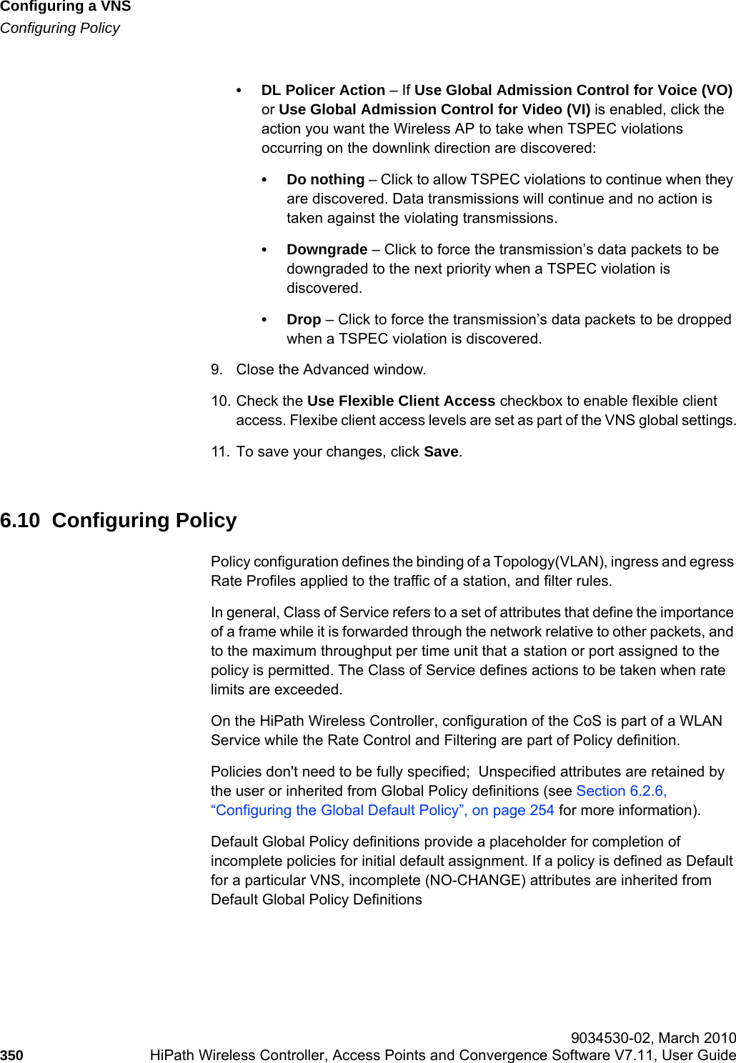 Configuring a VNShwc_vnsconfiguration.fmConfiguring Policy 9034530-02, March 2010350 HiPath Wireless Controller, Access Points and Convergence Software V7.11, User Guide        • DL Policer Action – If Use Global Admission Control for Voice (VO) or Use Global Admission Control for Video (VI) is enabled, click the action you want the Wireless AP to take when TSPEC violations occurring on the downlink direction are discovered:• Do nothing – Click to allow TSPEC violations to continue when they are discovered. Data transmissions will continue and no action is taken against the violating transmissions. • Downgrade – Click to force the transmission’s data packets to be downgraded to the next priority when a TSPEC violation is discovered.•Drop – Click to force the transmission’s data packets to be dropped when a TSPEC violation is discovered.9. Close the Advanced window.10. Check the Use Flexible Client Access checkbox to enable flexible client access. Flexibe client access levels are set as part of the VNS global settings.11. To save your changes, click Save.6.10  Configuring PolicyPolicy configuration defines the binding of a Topology(VLAN), ingress and egress Rate Profiles applied to the traffic of a station, and filter rules.In general, Class of Service refers to a set of attributes that define the importance of a frame while it is forwarded through the network relative to other packets, and to the maximum throughput per time unit that a station or port assigned to the policy is permitted. The Class of Service defines actions to be taken when rate limits are exceeded. On the HiPath Wireless Controller, configuration of the CoS is part of a WLAN Service while the Rate Control and Filtering are part of Policy definition.Policies don&apos;t need to be fully specified;  Unspecified attributes are retained by the user or inherited from Global Policy definitions (see Section 6.2.6, “Configuring the Global Default Policy”, on page 254 for more information).Default Global Policy definitions provide a placeholder for completion of incomplete policies for initial default assignment. If a policy is defined as Default for a particular VNS, incomplete (NO-CHANGE) attributes are inherited from Default Global Policy Definitions