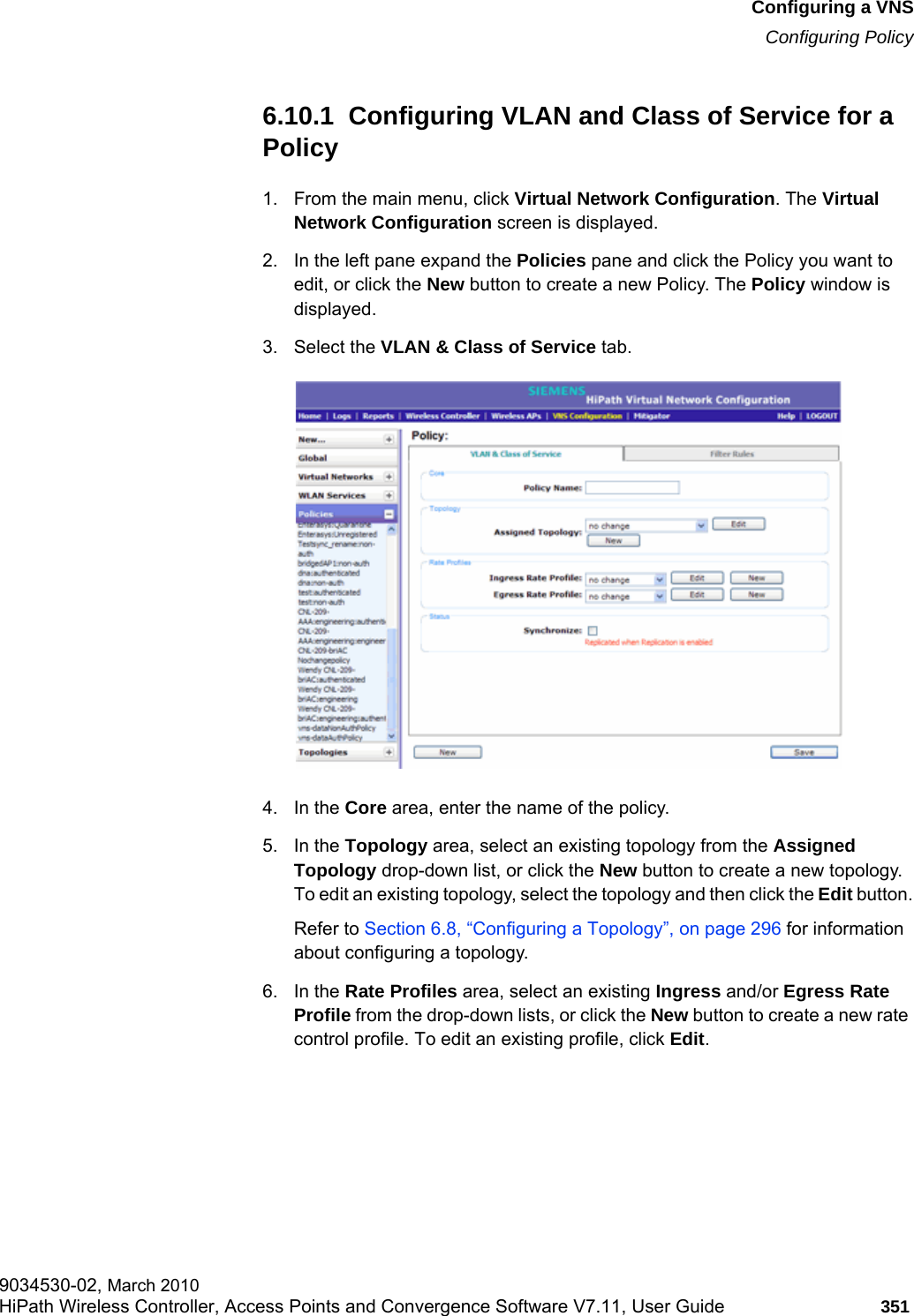 hwc_vnsconfiguration.fmConfiguring a VNSConfiguring Policy9034530-02, March 2010HiPath Wireless Controller, Access Points and Convergence Software V7.11, User Guide 351         6.10.1  Configuring VLAN and Class of Service for a Policy1. From the main menu, click Virtual Network Configuration. The Virtual Network Configuration screen is displayed.2. In the left pane expand the Policies pane and click the Policy you want to edit, or click the New button to create a new Policy. The Policy window is displayed.3. Select the VLAN &amp; Class of Service tab.4. In the Core area, enter the name of the policy.5. In the Topology area, select an existing topology from the Assigned Topology drop-down list, or click the New button to create a new topology. To edit an existing topology, select the topology and then click the Edit button.Refer to Section 6.8, “Configuring a Topology”, on page 296 for information about configuring a topology.6. In the Rate Profiles area, select an existing Ingress and/or Egress Rate Profile from the drop-down lists, or click the New button to create a new rate control profile. To edit an existing profile, click Edit. 