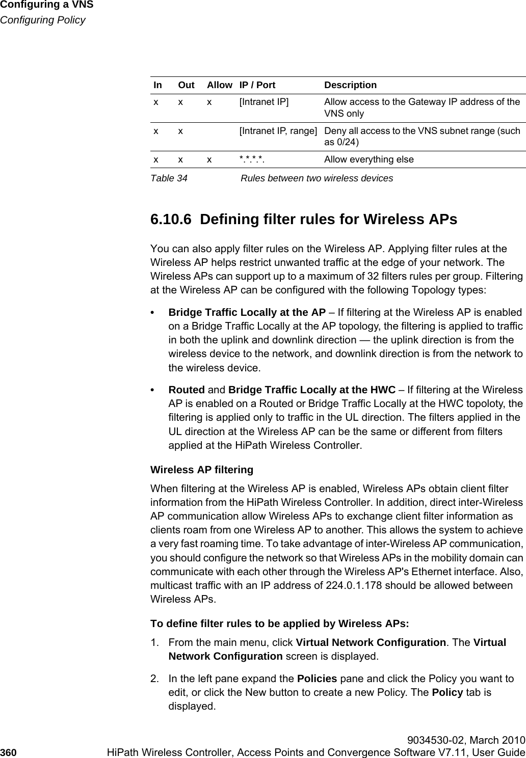Configuring a VNShwc_vnsconfiguration.fmConfiguring Policy 9034530-02, March 2010360 HiPath Wireless Controller, Access Points and Convergence Software V7.11, User Guide        6.10.6  Defining filter rules for Wireless APsYou can also apply filter rules on the Wireless AP. Applying filter rules at the Wireless AP helps restrict unwanted traffic at the edge of your network. The Wireless APs can support up to a maximum of 32 filters rules per group. Filtering at the Wireless AP can be configured with the following Topology types:• Bridge Traffic Locally at the AP – If filtering at the Wireless AP is enabled on a Bridge Traffic Locally at the AP topology, the filtering is applied to traffic in both the uplink and downlink direction — the uplink direction is from the wireless device to the network, and downlink direction is from the network to the wireless device.•Routed and Bridge Traffic Locally at the HWC – If filtering at the Wireless AP is enabled on a Routed or Bridge Traffic Locally at the HWC topoloty, the filtering is applied only to traffic in the UL direction. The filters applied in the UL direction at the Wireless AP can be the same or different from filters applied at the HiPath Wireless Controller.Wireless AP filteringWhen filtering at the Wireless AP is enabled, Wireless APs obtain client filter information from the HiPath Wireless Controller. In addition, direct inter-Wireless AP communication allow Wireless APs to exchange client filter information as clients roam from one Wireless AP to another. This allows the system to achieve a very fast roaming time. To take advantage of inter-Wireless AP communication, you should configure the network so that Wireless APs in the mobility domain can communicate with each other through the Wireless AP&apos;s Ethernet interface. Also, multicast traffic with an IP address of 224.0.1.178 should be allowed between Wireless APs.To define filter rules to be applied by Wireless APs:1. From the main menu, click Virtual Network Configuration. The Virtual Network Configuration screen is displayed.2. In the left pane expand the Policies pane and click the Policy you want to edit, or click the New button to create a new Policy. The Policy tab is displayed.In Out Allow IP / Port Descriptionx x x [Intranet IP] Allow access to the Gateway IP address of the VNS onlyx x [Intranet IP, range] Deny all access to the VNS subnet range (such as 0/24)x x x *.*.*.*. Allow everything elseTable 34 Rules between two wireless devices