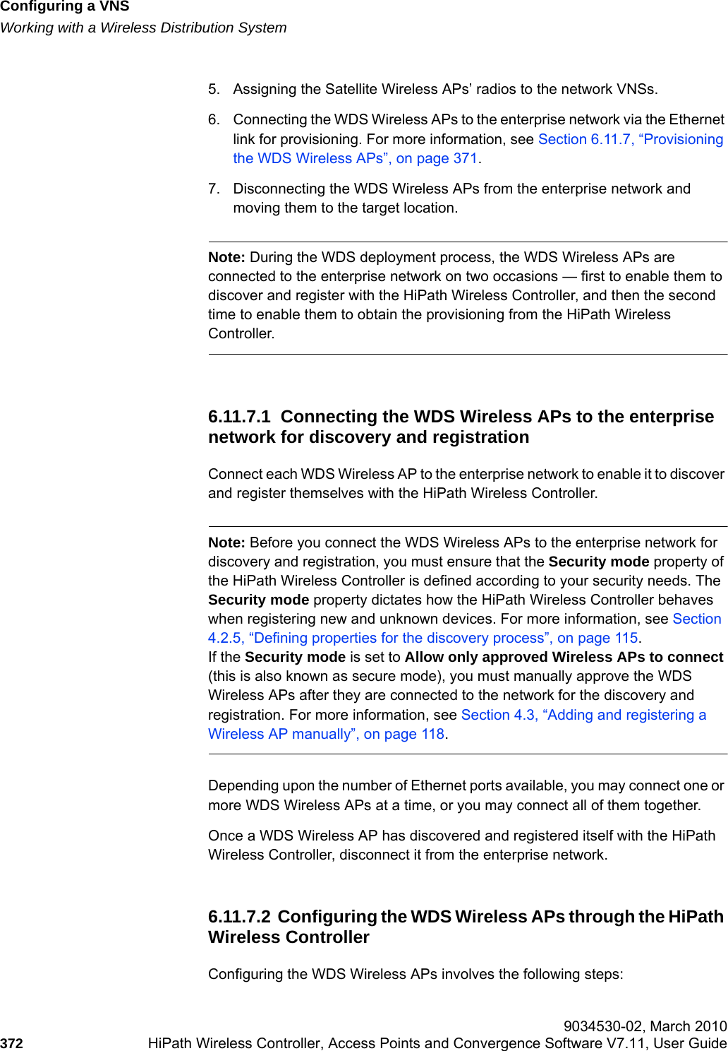 Configuring a VNShwc_vnsconfiguration.fmWorking with a Wireless Distribution System 9034530-02, March 2010372 HiPath Wireless Controller, Access Points and Convergence Software V7.11, User Guide        5. Assigning the Satellite Wireless APs’ radios to the network VNSs.6. Connecting the WDS Wireless APs to the enterprise network via the Ethernet link for provisioning. For more information, see Section 6.11.7, “Provisioning the WDS Wireless APs”, on page 371.7. Disconnecting the WDS Wireless APs from the enterprise network and moving them to the target location.Note: During the WDS deployment process, the WDS Wireless APs are connected to the enterprise network on two occasions — first to enable them to discover and register with the HiPath Wireless Controller, and then the second time to enable them to obtain the provisioning from the HiPath Wireless Controller.6.11.7.1  Connecting the WDS Wireless APs to the enterprise network for discovery and registrationConnect each WDS Wireless AP to the enterprise network to enable it to discover and register themselves with the HiPath Wireless Controller.Note: Before you connect the WDS Wireless APs to the enterprise network for discovery and registration, you must ensure that the Security mode property of the HiPath Wireless Controller is defined according to your security needs. The Security mode property dictates how the HiPath Wireless Controller behaves when registering new and unknown devices. For more information, see Section 4.2.5, “Defining properties for the discovery process”, on page 115.If the Security mode is set to Allow only approved Wireless APs to connect (this is also known as secure mode), you must manually approve the WDS Wireless APs after they are connected to the network for the discovery and registration. For more information, see Section 4.3, “Adding and registering a Wireless AP manually”, on page 118.Depending upon the number of Ethernet ports available, you may connect one or more WDS Wireless APs at a time, or you may connect all of them together.Once a WDS Wireless AP has discovered and registered itself with the HiPath Wireless Controller, disconnect it from the enterprise network.6.11.7.2  Configuring the WDS Wireless APs through the HiPath Wireless ControllerConfiguring the WDS Wireless APs involves the following steps: