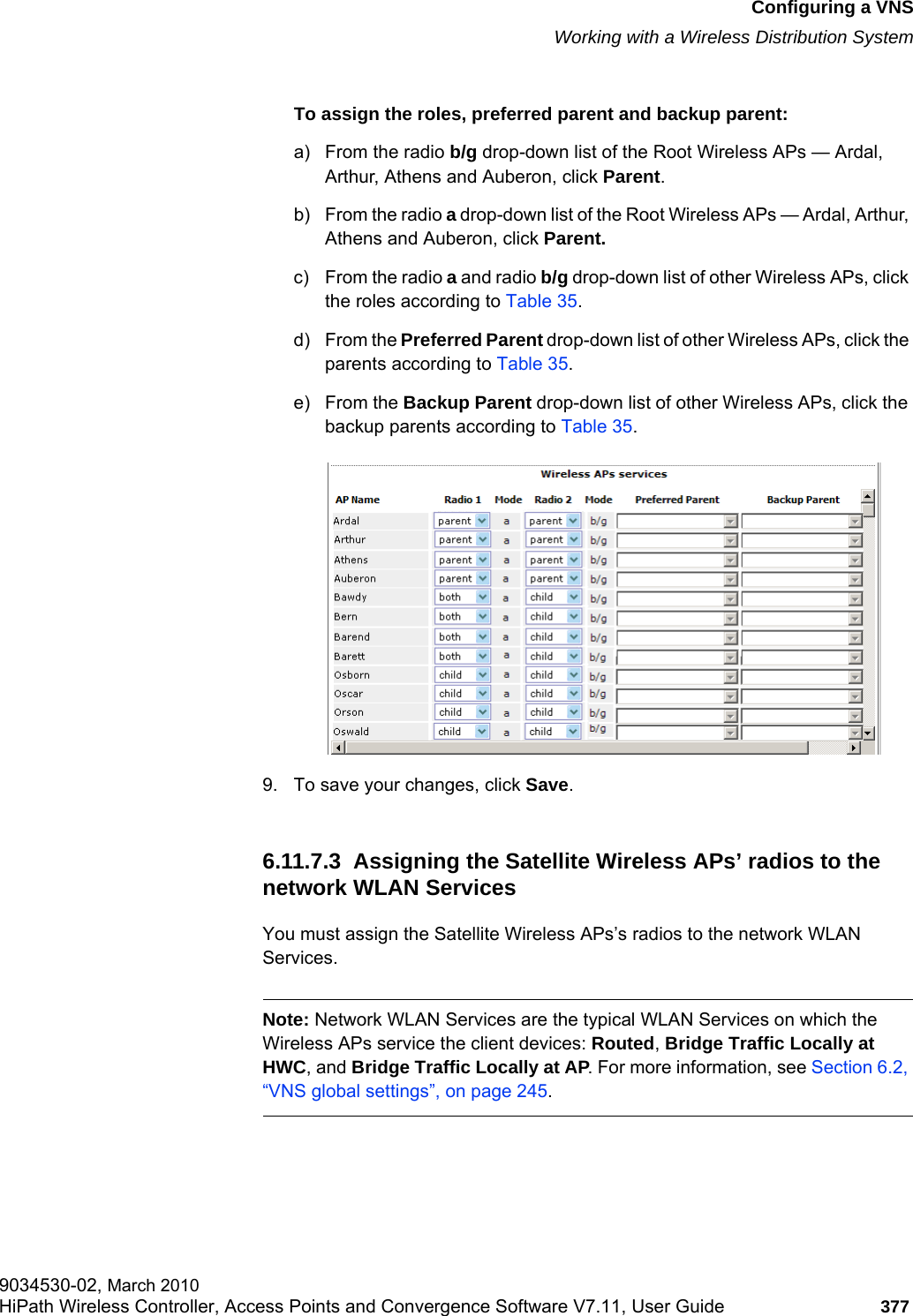 hwc_vnsconfiguration.fmConfiguring a VNSWorking with a Wireless Distribution System9034530-02, March 2010HiPath Wireless Controller, Access Points and Convergence Software V7.11, User Guide 377         To assign the roles, preferred parent and backup parent:a) From the radio b/g drop-down list of the Root Wireless APs — Ardal, Arthur, Athens and Auberon, click Parent.b) From the radio a drop-down list of the Root Wireless APs — Ardal, Arthur, Athens and Auberon, click Parent.c) From the radio a and radio b/g drop-down list of other Wireless APs, click the roles according to Table 35.d) From the Preferred Parent drop-down list of other Wireless APs, click the parents according to Table 35.e) From the Backup Parent drop-down list of other Wireless APs, click the backup parents according to Table 35.9. To save your changes, click Save.6.11.7.3  Assigning the Satellite Wireless APs’ radios to the network WLAN ServicesYou must assign the Satellite Wireless APs’s radios to the network WLAN Services.Note: Network WLAN Services are the typical WLAN Services on which the Wireless APs service the client devices: Routed, Bridge Traffic Locally at HWC, and Bridge Traffic Locally at AP. For more information, see Section 6.2, “VNS global settings”, on page 245.