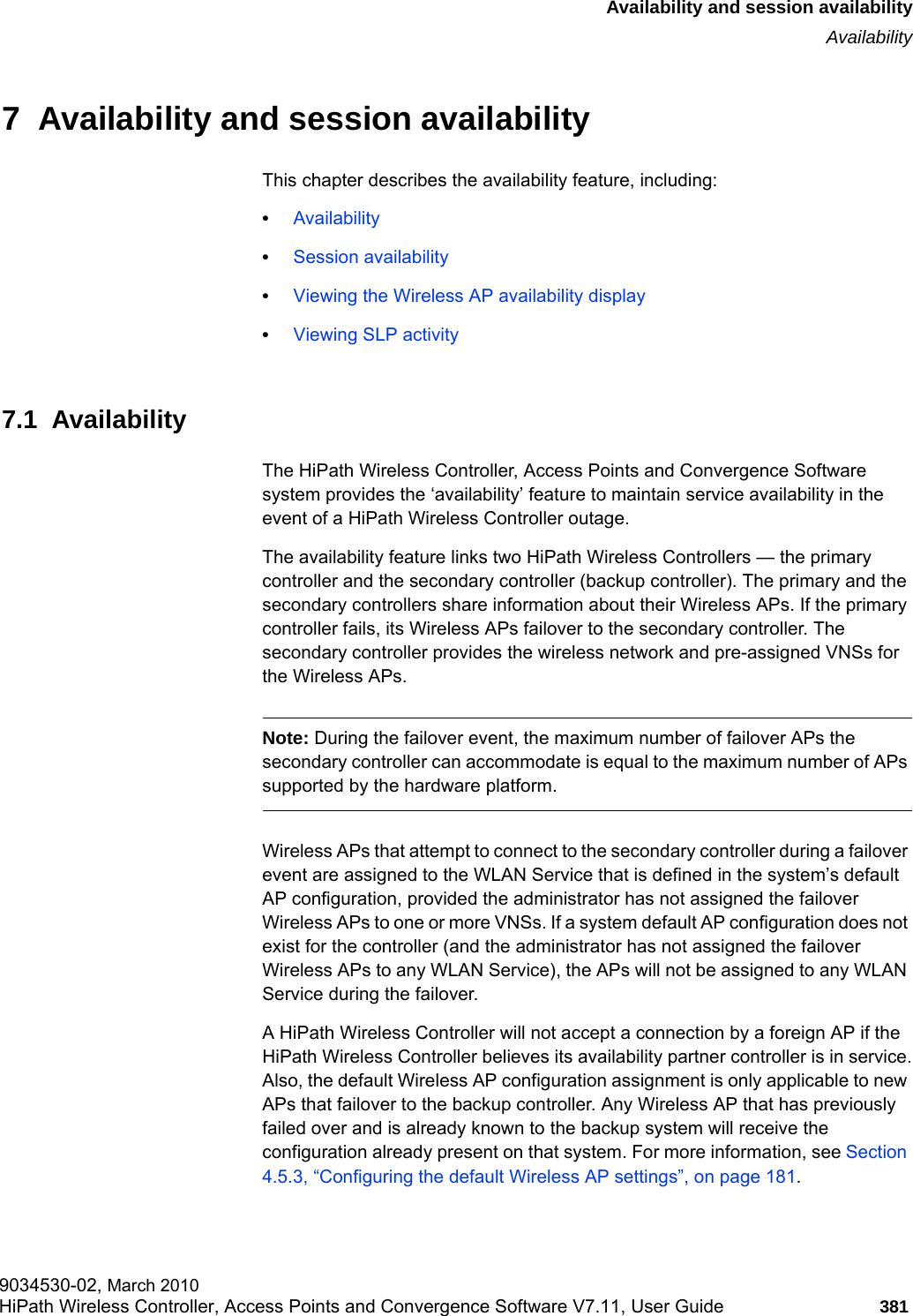 hwc_fastfailover.fmAvailability and session availabilityAvailability9034530-02, March 2010HiPath Wireless Controller, Access Points and Convergence Software V7.11, User Guide 381         7  Availability and session availabilityThis chapter describes the availability feature, including:•Availability•Session availability•Viewing the Wireless AP availability display•Viewing SLP activity7.1  AvailabilityThe HiPath Wireless Controller, Access Points and Convergence Software system provides the ‘availability’ feature to maintain service availability in the event of a HiPath Wireless Controller outage.The availability feature links two HiPath Wireless Controllers — the primary controller and the secondary controller (backup controller). The primary and the secondary controllers share information about their Wireless APs. If the primary controller fails, its Wireless APs failover to the secondary controller. The secondary controller provides the wireless network and pre-assigned VNSs for the Wireless APs.Note: During the failover event, the maximum number of failover APs the secondary controller can accommodate is equal to the maximum number of APs supported by the hardware platform.Wireless APs that attempt to connect to the secondary controller during a failover event are assigned to the WLAN Service that is defined in the system’s default AP configuration, provided the administrator has not assigned the failover Wireless APs to one or more VNSs. If a system default AP configuration does not exist for the controller (and the administrator has not assigned the failover Wireless APs to any WLAN Service), the APs will not be assigned to any WLAN Service during the failover.A HiPath Wireless Controller will not accept a connection by a foreign AP if the HiPath Wireless Controller believes its availability partner controller is in service.Also, the default Wireless AP configuration assignment is only applicable to new APs that failover to the backup controller. Any Wireless AP that has previously failed over and is already known to the backup system will receive the configuration already present on that system. For more information, see Section 4.5.3, “Configuring the default Wireless AP settings”, on page 181.