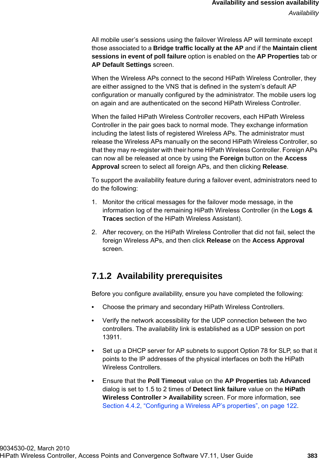 hwc_fastfailover.fmAvailability and session availabilityAvailability9034530-02, March 2010HiPath Wireless Controller, Access Points and Convergence Software V7.11, User Guide 383         All mobile user’s sessions using the failover Wireless AP will terminate except those associated to a Bridge traffic locally at the AP and if the Maintain client sessions in event of poll failure option is enabled on the AP Properties tab or AP Default Settings screen.When the Wireless APs connect to the second HiPath Wireless Controller, they are either assigned to the VNS that is defined in the system’s default AP configuration or manually configured by the administrator. The mobile users log on again and are authenticated on the second HiPath Wireless Controller.When the failed HiPath Wireless Controller recovers, each HiPath Wireless Controller in the pair goes back to normal mode. They exchange information including the latest lists of registered Wireless APs. The administrator must release the Wireless APs manually on the second HiPath Wireless Controller, so that they may re-register with their home HiPath Wireless Controller. Foreign APs can now all be released at once by using the Foreign button on the Access Approval screen to select all foreign APs, and then clicking Release. To support the availability feature during a failover event, administrators need to do the following:1. Monitor the critical messages for the failover mode message, in the information log of the remaining HiPath Wireless Controller (in the Logs &amp; Traces section of the HiPath Wireless Assistant).2. After recovery, on the HiPath Wireless Controller that did not fail, select the foreign Wireless APs, and then click Release on the Access Approval screen.7.1.2  Availability prerequisitesBefore you configure availability, ensure you have completed the following:•Choose the primary and secondary HiPath Wireless Controllers.•Verify the network accessibility for the UDP connection between the two controllers. The availability link is established as a UDP session on port 13911.•Set up a DHCP server for AP subnets to support Option 78 for SLP, so that it points to the IP addresses of the physical interfaces on both the HiPath Wireless Controllers.•Ensure that the Poll Timeout value on the AP Properties tab Advanced dialog is set to 1.5 to 2 times of Detect link failure value on the HiPath Wireless Controller &gt; Availability screen. For more information, see Section 4.4.2, “Configuring a Wireless AP’s properties”, on page 122.