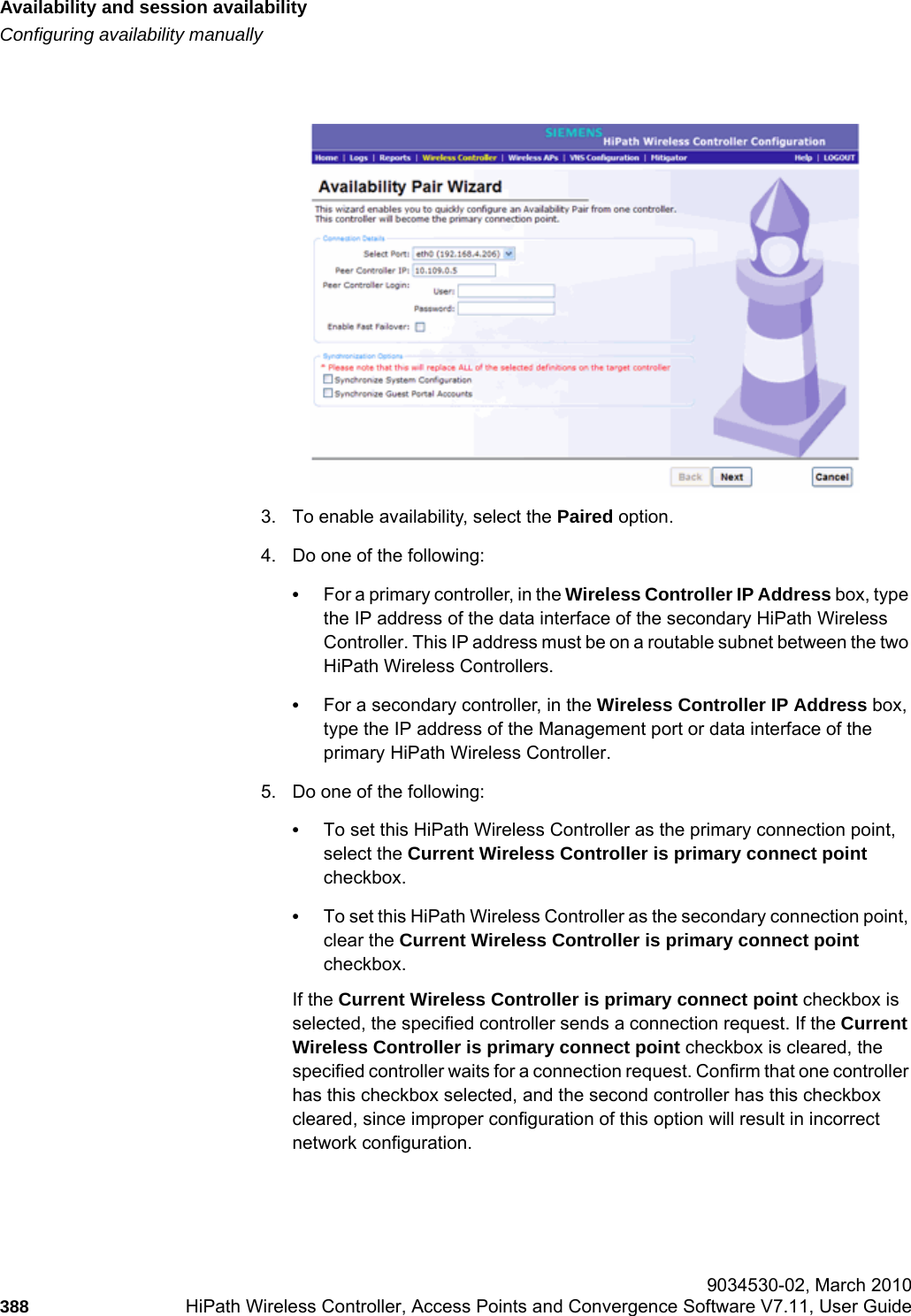 Availability and session availabilityhwc_fastfailover.fmConfiguring availability manually 9034530-02, March 2010388 HiPath Wireless Controller, Access Points and Convergence Software V7.11, User Guide        3. To enable availability, select the Paired option.4. Do one of the following:•For a primary controller, in the Wireless Controller IP Address box, type the IP address of the data interface of the secondary HiPath Wireless Controller. This IP address must be on a routable subnet between the two HiPath Wireless Controllers.•For a secondary controller, in the Wireless Controller IP Address box, type the IP address of the Management port or data interface of the primary HiPath Wireless Controller.5. Do one of the following:•To set this HiPath Wireless Controller as the primary connection point, select the Current Wireless Controller is primary connect point checkbox.•To set this HiPath Wireless Controller as the secondary connection point, clear the Current Wireless Controller is primary connect point checkbox.If the Current Wireless Controller is primary connect point checkbox is selected, the specified controller sends a connection request. If the Current Wireless Controller is primary connect point checkbox is cleared, the specified controller waits for a connection request. Confirm that one controller has this checkbox selected, and the second controller has this checkbox cleared, since improper configuration of this option will result in incorrect network configuration.