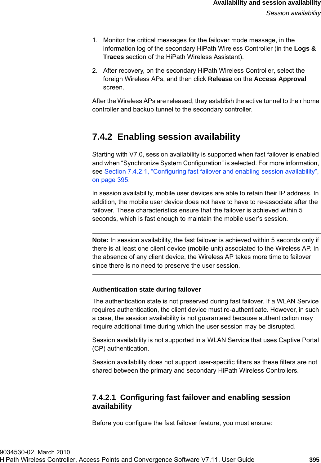 hwc_fastfailover.fmAvailability and session availabilitySession availability9034530-02, March 2010HiPath Wireless Controller, Access Points and Convergence Software V7.11, User Guide 395         1. Monitor the critical messages for the failover mode message, in the information log of the secondary HiPath Wireless Controller (in the Logs &amp; Traces section of the HiPath Wireless Assistant).2. After recovery, on the secondary HiPath Wireless Controller, select the foreign Wireless APs, and then click Release on the Access Approval screen.After the Wireless APs are released, they establish the active tunnel to their home controller and backup tunnel to the secondary controller.7.4.2  Enabling session availabilityStarting with V7.0, session availability is supported when fast failover is enabled and when “Synchronize System Configuration” is selected. For more information, see Section 7.4.2.1, “Configuring fast failover and enabling session availability”, on page 395.In session availability, mobile user devices are able to retain their IP address. In addition, the mobile user device does not have to have to re-associate after the failover. These characteristics ensure that the failover is achieved within 5 seconds, which is fast enough to maintain the mobile user’s session. Note: In session availability, the fast failover is achieved within 5 seconds only if there is at least one client device (mobile unit) associated to the Wireless AP. In the absence of any client device, the Wireless AP takes more time to failover since there is no need to preserve the user session. Authentication state during failoverThe authentication state is not preserved during fast failover. If a WLAN Service requires authentication, the client device must re-authenticate. However, in such a case, the session availability is not guaranteed because authentication may require additional time during which the user session may be disrupted.Session availability is not supported in a WLAN Service that uses Captive Portal (CP) authentication. Session availability does not support user-specific filters as these filters are not shared between the primary and secondary HiPath Wireless Controllers. 7.4.2.1  Configuring fast failover and enabling session availabilityBefore you configure the fast failover feature, you must ensure: