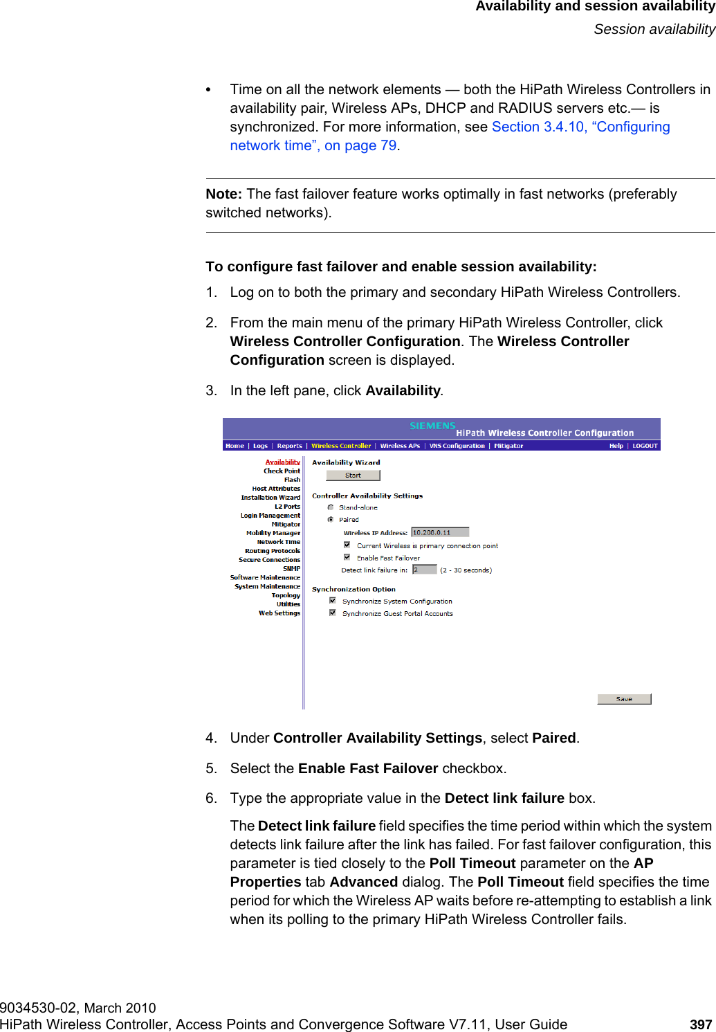 hwc_fastfailover.fmAvailability and session availabilitySession availability9034530-02, March 2010HiPath Wireless Controller, Access Points and Convergence Software V7.11, User Guide 397         •Time on all the network elements — both the HiPath Wireless Controllers in availability pair, Wireless APs, DHCP and RADIUS servers etc.— is synchronized. For more information, see Section 3.4.10, “Configuring network time”, on page 79.Note: The fast failover feature works optimally in fast networks (preferably switched networks).To configure fast failover and enable session availability:1. Log on to both the primary and secondary HiPath Wireless Controllers.2. From the main menu of the primary HiPath Wireless Controller, click Wireless Controller Configuration. The Wireless Controller Configuration screen is displayed.3. In the left pane, click Availability. 4. Under Controller Availability Settings, select Paired.5. Select the Enable Fast Failover checkbox.6. Type the appropriate value in the Detect link failure box.The Detect link failure field specifies the time period within which the system detects link failure after the link has failed. For fast failover configuration, this parameter is tied closely to the Poll Timeout parameter on the AP Properties tab Advanced dialog. The Poll Timeout field specifies the time period for which the Wireless AP waits before re-attempting to establish a link when its polling to the primary HiPath Wireless Controller fails. 