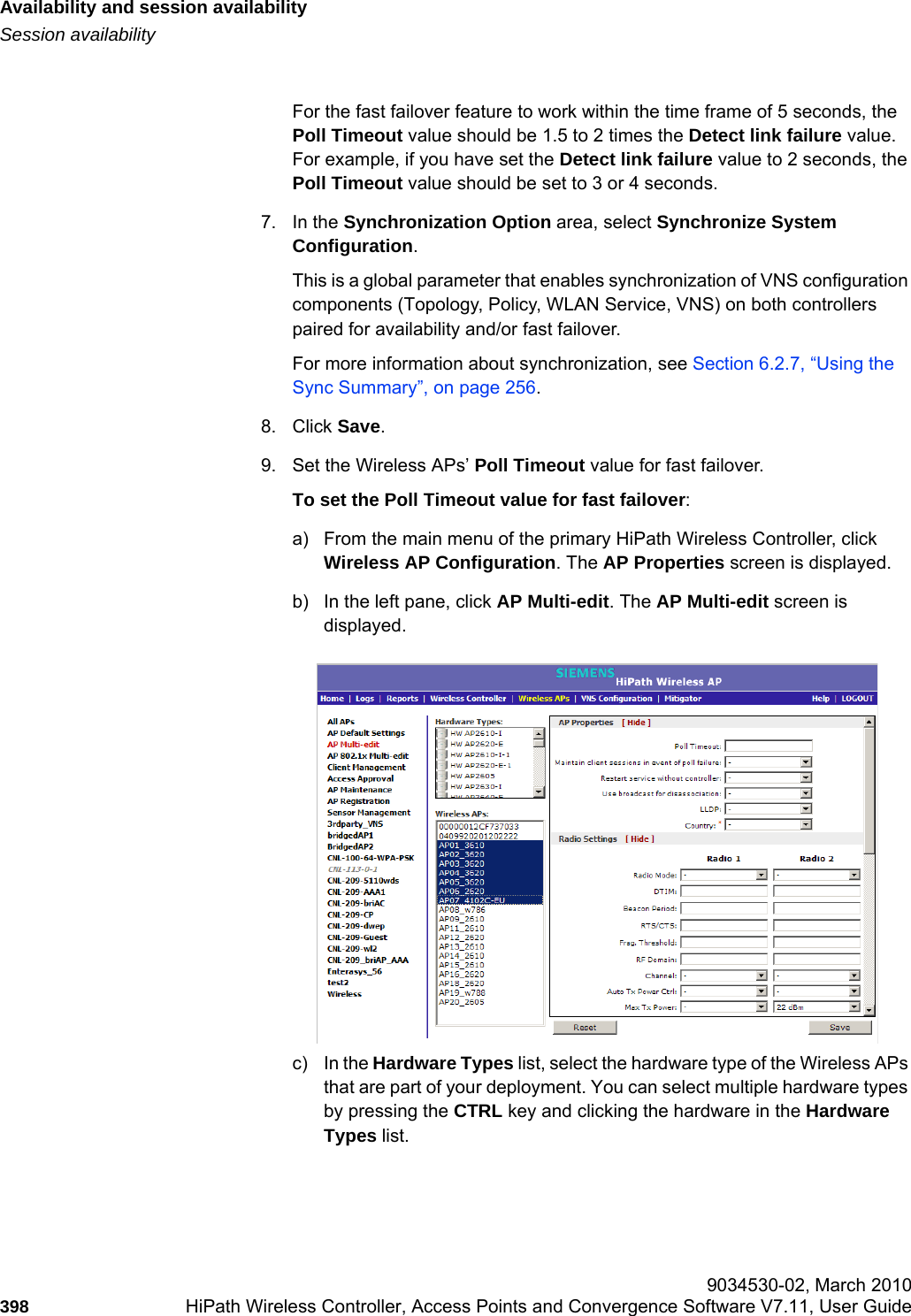 Availability and session availabilityhwc_fastfailover.fmSession availability 9034530-02, March 2010398 HiPath Wireless Controller, Access Points and Convergence Software V7.11, User Guide        For the fast failover feature to work within the time frame of 5 seconds, the Poll Timeout value should be 1.5 to 2 times the Detect link failure value. For example, if you have set the Detect link failure value to 2 seconds, the Poll Timeout value should be set to 3 or 4 seconds. 7. In the Synchronization Option area, select Synchronize System Configuration. This is a global parameter that enables synchronization of VNS configuration components (Topology, Policy, WLAN Service, VNS) on both controllers paired for availability and/or fast failover.For more information about synchronization, see Section 6.2.7, “Using the Sync Summary”, on page 256. 8. Click Save.9. Set the Wireless APs’ Poll Timeout value for fast failover. To set the Poll Timeout value for fast failover:a) From the main menu of the primary HiPath Wireless Controller, click Wireless AP Configuration. The AP Properties screen is displayed.b) In the left pane, click AP Multi-edit. The AP Multi-edit screen is displayed.c) In the Hardware Types list, select the hardware type of the Wireless APs that are part of your deployment. You can select multiple hardware types by pressing the CTRL key and clicking the hardware in the Hardware Types list.