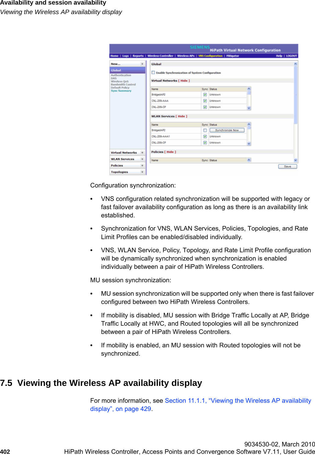 Availability and session availabilityhwc_fastfailover.fmViewing the Wireless AP availability display 9034530-02, March 2010402 HiPath Wireless Controller, Access Points and Convergence Software V7.11, User Guide        Configuration synchronization:•VNS configuration related synchronization will be supported with legacy or fast failover availability configuration as long as there is an availability link established. •Synchronization for VNS, WLAN Services, Policies, Topologies, and Rate Limit Profiles can be enabled/disabled individually.   •VNS, WLAN Service, Policy, Topology, and Rate Limit Profile configuration will be dynamically synchronized when synchronization is enabled individually between a pair of HiPath Wireless Controllers.MU session synchronization: •MU session synchronization will be supported only when there is fast failover configured between two HiPath Wireless Controllers.  •If mobility is disabled, MU session with Bridge Traffic Locally at AP, Bridge Traffic Locally at HWC, and Routed topologies will all be synchronized between a pair of HiPath Wireless Controllers. •If mobility is enabled, an MU session with Routed topologies will not be synchronized.7.5  Viewing the Wireless AP availability displayFor more information, see Section 11.1.1, “Viewing the Wireless AP availability display”, on page 429.