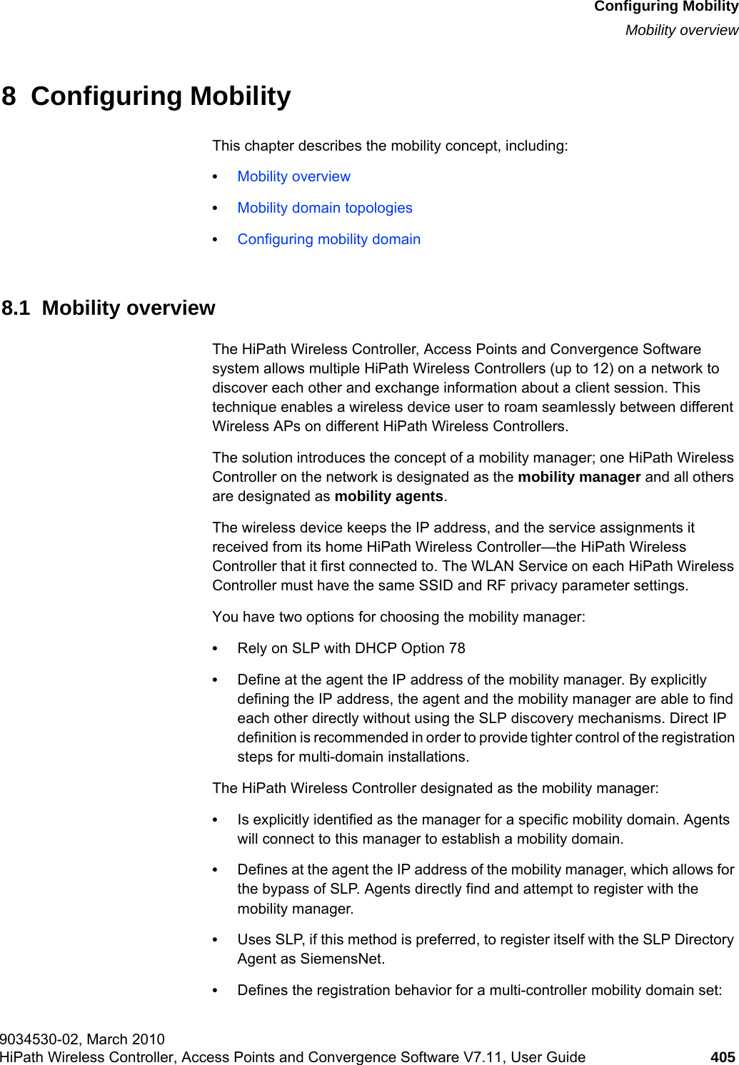 hwc_mobility.fmConfiguring MobilityMobility overview9034530-02, March 2010HiPath Wireless Controller, Access Points and Convergence Software V7.11, User Guide 405         8  Configuring MobilityThis chapter describes the mobility concept, including:•Mobility overview•Mobility domain topologies•Configuring mobility domain8.1  Mobility overviewThe HiPath Wireless Controller, Access Points and Convergence Software system allows multiple HiPath Wireless Controllers (up to 12) on a network to discover each other and exchange information about a client session. This technique enables a wireless device user to roam seamlessly between different Wireless APs on different HiPath Wireless Controllers. The solution introduces the concept of a mobility manager; one HiPath Wireless Controller on the network is designated as the mobility manager and all others are designated as mobility agents.The wireless device keeps the IP address, and the service assignments it received from its home HiPath Wireless Controller—the HiPath Wireless Controller that it first connected to. The WLAN Service on each HiPath Wireless Controller must have the same SSID and RF privacy parameter settings.You have two options for choosing the mobility manager:•Rely on SLP with DHCP Option 78•Define at the agent the IP address of the mobility manager. By explicitly defining the IP address, the agent and the mobility manager are able to find each other directly without using the SLP discovery mechanisms. Direct IP definition is recommended in order to provide tighter control of the registration steps for multi-domain installations.The HiPath Wireless Controller designated as the mobility manager:•Is explicitly identified as the manager for a specific mobility domain. Agents will connect to this manager to establish a mobility domain.•Defines at the agent the IP address of the mobility manager, which allows for the bypass of SLP. Agents directly find and attempt to register with the mobility manager.•Uses SLP, if this method is preferred, to register itself with the SLP Directory Agent as SiemensNet.•Defines the registration behavior for a multi-controller mobility domain set: