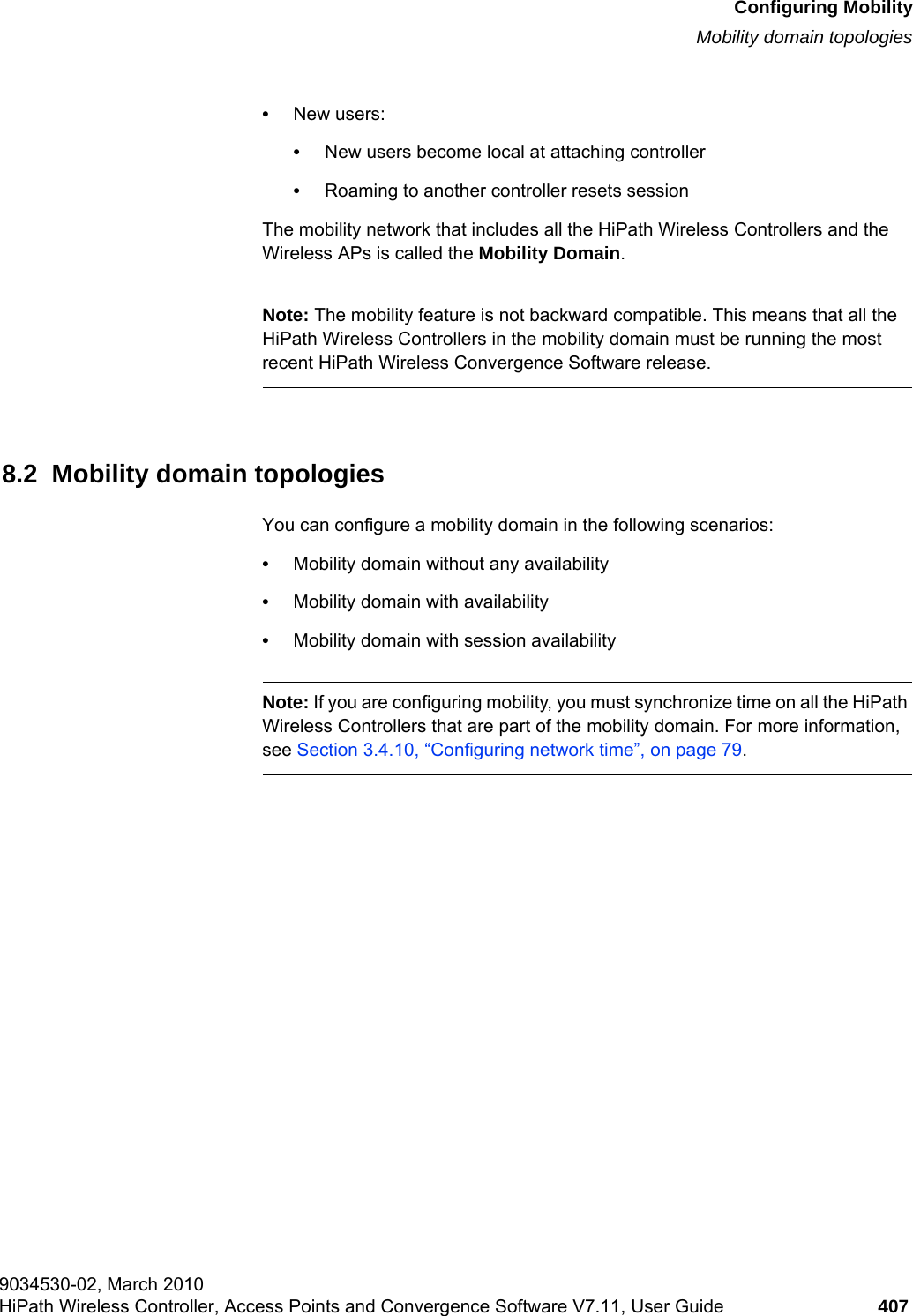 hwc_mobility.fmConfiguring MobilityMobility domain topologies9034530-02, March 2010HiPath Wireless Controller, Access Points and Convergence Software V7.11, User Guide 407         •New users:•New users become local at attaching controller•Roaming to another controller resets sessionThe mobility network that includes all the HiPath Wireless Controllers and the Wireless APs is called the Mobility Domain.Note: The mobility feature is not backward compatible. This means that all the HiPath Wireless Controllers in the mobility domain must be running the most recent HiPath Wireless Convergence Software release.8.2  Mobility domain topologiesYou can configure a mobility domain in the following scenarios:•Mobility domain without any availability•Mobility domain with availability•Mobility domain with session availabilityNote: If you are configuring mobility, you must synchronize time on all the HiPath Wireless Controllers that are part of the mobility domain. For more information, see Section 3.4.10, “Configuring network time”, on page 79.