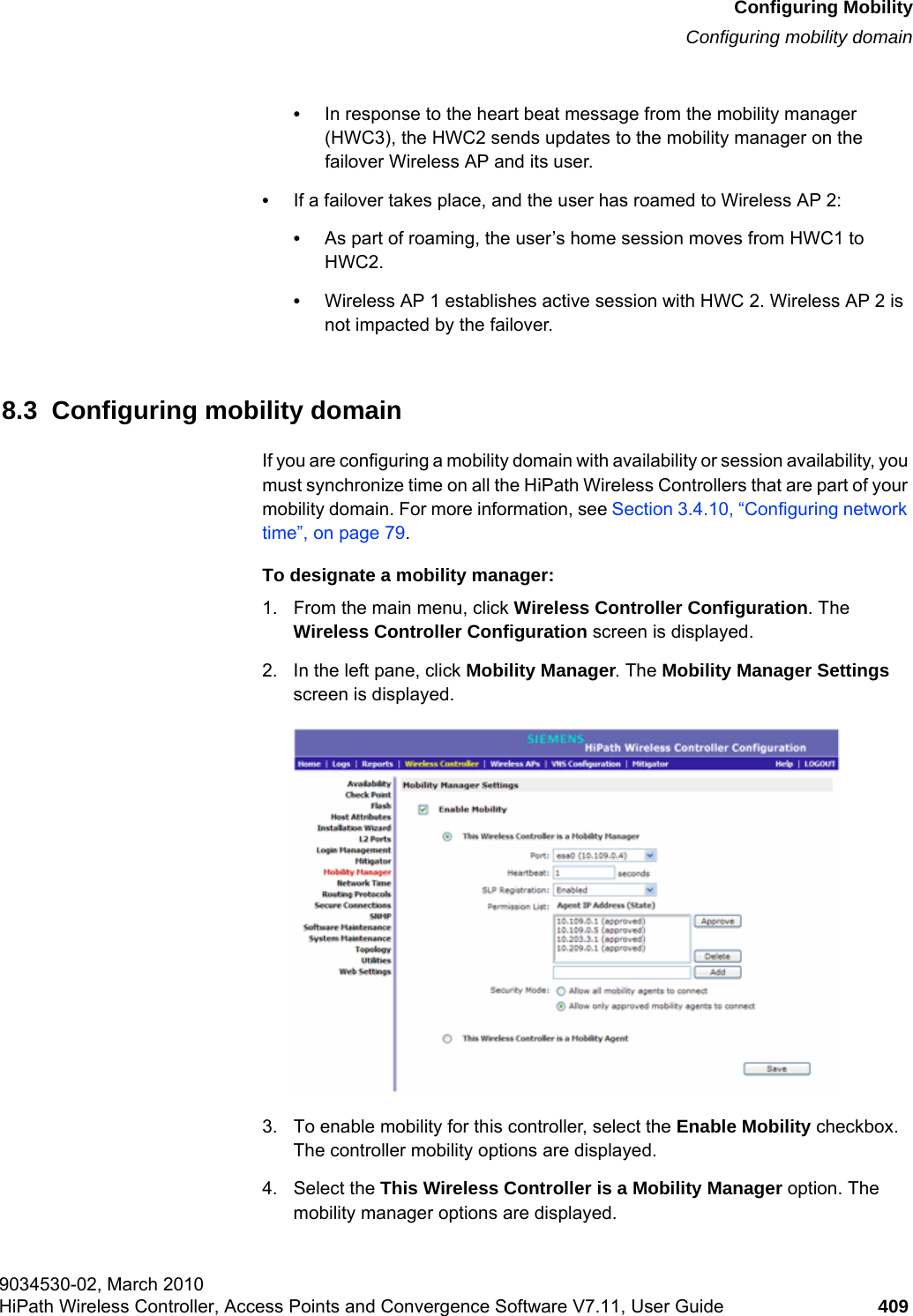 hwc_mobility.fmConfiguring MobilityConfiguring mobility domain9034530-02, March 2010HiPath Wireless Controller, Access Points and Convergence Software V7.11, User Guide 409         •In response to the heart beat message from the mobility manager (HWC3), the HWC2 sends updates to the mobility manager on the failover Wireless AP and its user.•If a failover takes place, and the user has roamed to Wireless AP 2: •As part of roaming, the user’s home session moves from HWC1 to HWC2. •Wireless AP 1 establishes active session with HWC 2. Wireless AP 2 is not impacted by the failover.8.3  Configuring mobility domainIf you are configuring a mobility domain with availability or session availability, you must synchronize time on all the HiPath Wireless Controllers that are part of your mobility domain. For more information, see Section 3.4.10, “Configuring network time”, on page 79.To designate a mobility manager:1. From the main menu, click Wireless Controller Configuration. The Wireless Controller Configuration screen is displayed.2. In the left pane, click Mobility Manager. The Mobility Manager Settings screen is displayed.3. To enable mobility for this controller, select the Enable Mobility checkbox. The controller mobility options are displayed.4. Select the This Wireless Controller is a Mobility Manager option. The mobility manager options are displayed.
