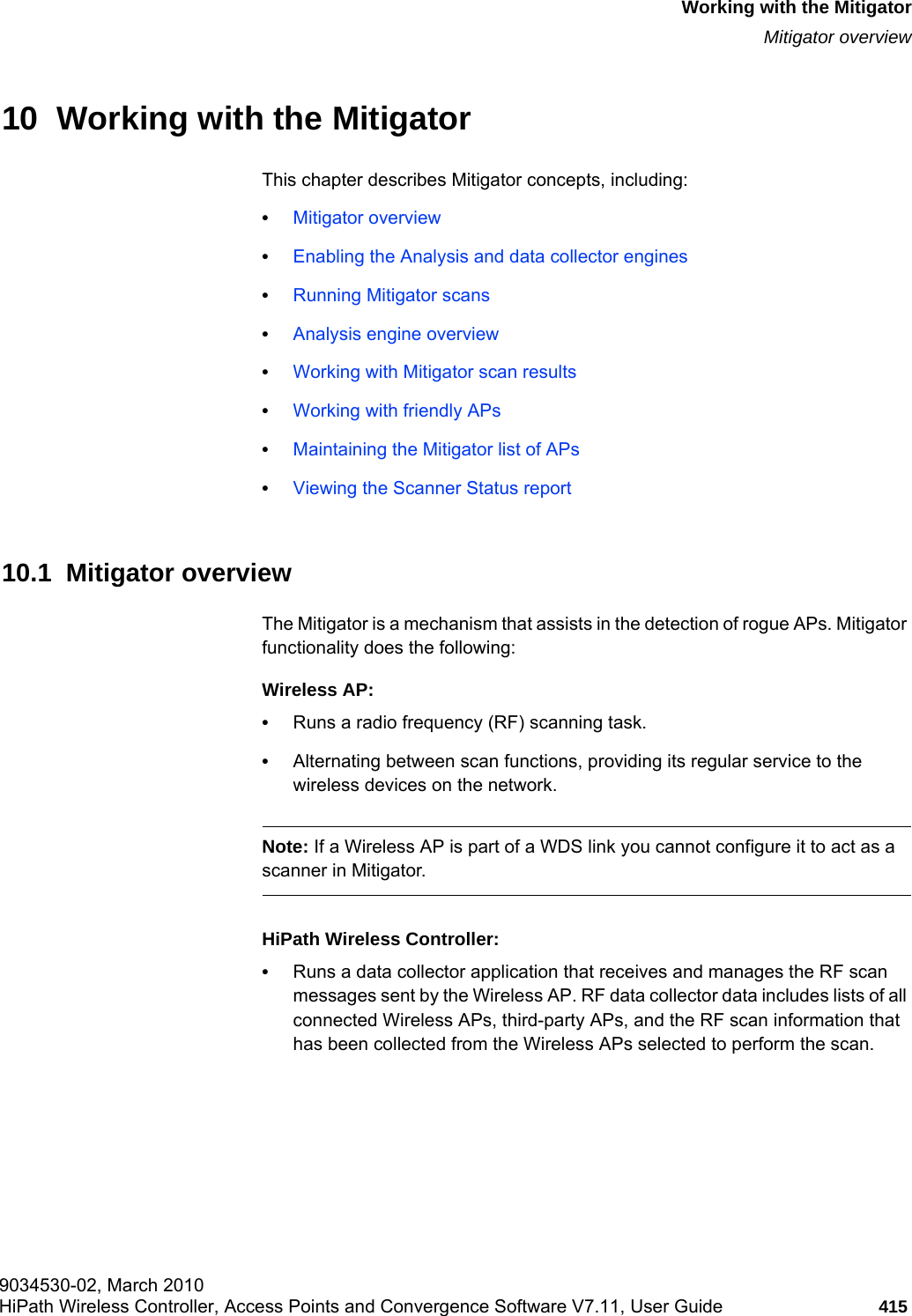 hwc_mitigator.fm9034530-02, March 2010HiPath Wireless Controller, Access Points and Convergence Software V7.11, User Guide 415      Working with the MitigatorMitigator overview10  Working with the MitigatorThis chapter describes Mitigator concepts, including:•Mitigator overview•Enabling the Analysis and data collector engines•Running Mitigator scans•Analysis engine overview•Working with Mitigator scan results•Working with friendly APs•Maintaining the Mitigator list of APs•Viewing the Scanner Status report10.1  Mitigator overviewThe Mitigator is a mechanism that assists in the detection of rogue APs. Mitigator functionality does the following:Wireless AP:•Runs a radio frequency (RF) scanning task. •Alternating between scan functions, providing its regular service to the wireless devices on the network.Note: If a Wireless AP is part of a WDS link you cannot configure it to act as a scanner in Mitigator. HiPath Wireless Controller:•Runs a data collector application that receives and manages the RF scan messages sent by the Wireless AP. RF data collector data includes lists of all connected Wireless APs, third-party APs, and the RF scan information that has been collected from the Wireless APs selected to perform the scan. 