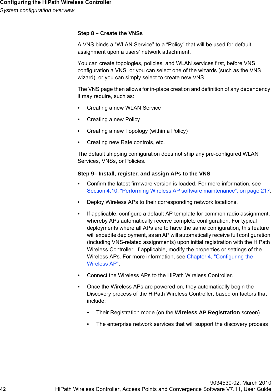 Configuring the HiPath Wireless Controllerhwc_startup.fmSystem configuration overview 9034530-02, March 201042 HiPath Wireless Controller, Access Points and Convergence Software V7.11, User Guide        Step 8 – Create the VNSsA VNS binds a “WLAN Service” to a “Policy” that will be used for default assignment upon a users’ network attachment.You can create topologies, policies, and WLAN services first, before VNS configuration a VNS, or you can select one of the wizards (such as the VNS wizard), or you can simply select to create new VNS. The VNS page then allows for in-place creation and definition of any dependency it may require, such as:•Creating a new WLAN Service•Creating a new Policy•Creating a new Topology (within a Policy)•Creating new Rate controls, etc.The default shipping configuration does not ship any pre-configured WLAN Services, VNSs, or Policies.Step 9– Install, register, and assign APs to the VNS•Confirm the latest firmware version is loaded. For more information, see Section 4.10, “Performing Wireless AP software maintenance”, on page 217.•Deploy Wireless APs to their corresponding network locations.•If applicable, configure a default AP template for common radio assignment, whereby APs automatically receive complete configuration. For typical deployments where all APs are to have the same configuration, this feature will expedite deployment, as an AP will automatically receive full configuration (including VNS-related assignments) upon initial registration with the HiPath Wireless Controller. If applicable, modify the properties or settings of the Wireless APs. For more information, see Chapter 4, “Configuring the Wireless AP”.•Connect the Wireless APs to the HiPath Wireless Controller. •Once the Wireless APs are powered on, they automatically begin the Discovery process of the HiPath Wireless Controller, based on factors that include:•Their Registration mode (on the Wireless AP Registration screen)•The enterprise network services that will support the discovery process