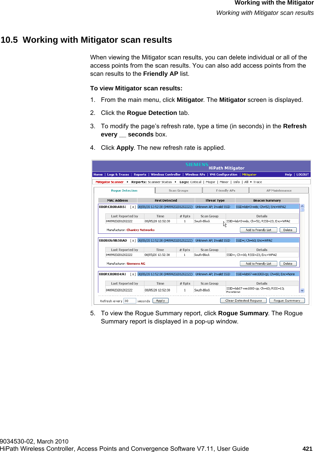 hwc_mitigator.fmWorking with the MitigatorWorking with Mitigator scan results9034530-02, March 2010HiPath Wireless Controller, Access Points and Convergence Software V7.11, User Guide 421         10.5  Working with Mitigator scan resultsWhen viewing the Mitigator scan results, you can delete individual or all of the access points from the scan results. You can also add access points from the scan results to the Friendly AP list.To view Mitigator scan results:1. From the main menu, click Mitigator. The Mitigator screen is displayed.2. Click the Rogue Detection tab. 3. To modify the page’s refresh rate, type a time (in seconds) in the Refresh every __ seconds box. 4. Click Apply. The new refresh rate is applied.5. To view the Rogue Summary report, click Rogue Summary. The Rogue Summary report is displayed in a pop-up window.
