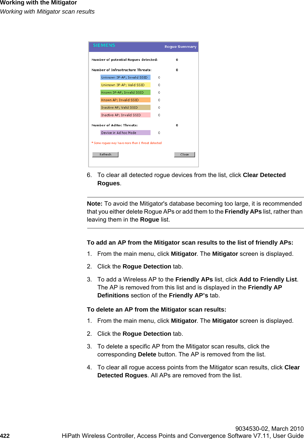 Working with the Mitigatorhwc_mitigator.fmWorking with Mitigator scan results 9034530-02, March 2010422 HiPath Wireless Controller, Access Points and Convergence Software V7.11, User Guide        6. To clear all detected rogue devices from the list, click Clear Detected Rogues.Note: To avoid the Mitigator&apos;s database becoming too large, it is recommended that you either delete Rogue APs or add them to the Friendly APs list, rather than leaving them in the Rogue list.To add an AP from the Mitigator scan results to the list of friendly APs:1. From the main menu, click Mitigator. The Mitigator screen is displayed.2. Click the Rogue Detection tab. 3. To add a Wireless AP to the Friendly APs list, click Add to Friendly List. The AP is removed from this list and is displayed in the Friendly AP Definitions section of the Friendly AP’s tab.To delete an AP from the Mitigator scan results:1. From the main menu, click Mitigator. The Mitigator screen is displayed.2. Click the Rogue Detection tab. 3. To delete a specific AP from the Mitigator scan results, click the corresponding Delete button. The AP is removed from the list.4. To clear all rogue access points from the Mitigator scan results, click Clear Detected Rogues. All APs are removed from the list.