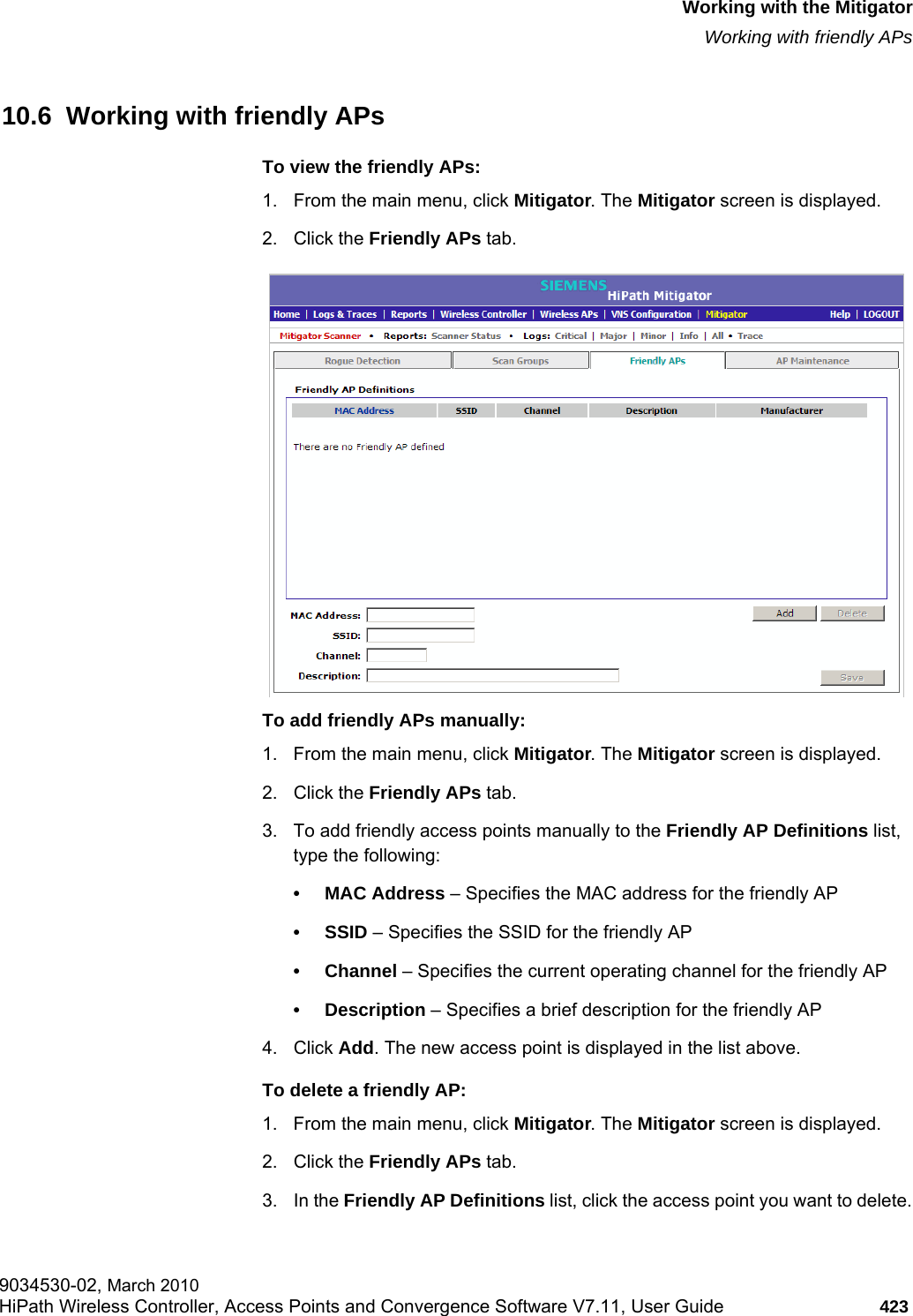 hwc_mitigator.fmWorking with the MitigatorWorking with friendly APs9034530-02, March 2010HiPath Wireless Controller, Access Points and Convergence Software V7.11, User Guide 423         10.6  Working with friendly APsTo view the friendly APs: 1. From the main menu, click Mitigator. The Mitigator screen is displayed.2. Click the Friendly APs tab. To add friendly APs manually:1. From the main menu, click Mitigator. The Mitigator screen is displayed.2. Click the Friendly APs tab. 3. To add friendly access points manually to the Friendly AP Definitions list, type the following:• MAC Address – Specifies the MAC address for the friendly AP• SSID – Specifies the SSID for the friendly AP• Channel – Specifies the current operating channel for the friendly AP• Description – Specifies a brief description for the friendly AP4. Click Add. The new access point is displayed in the list above.To delete a friendly AP:1. From the main menu, click Mitigator. The Mitigator screen is displayed.2. Click the Friendly APs tab.3. In the Friendly AP Definitions list, click the access point you want to delete.