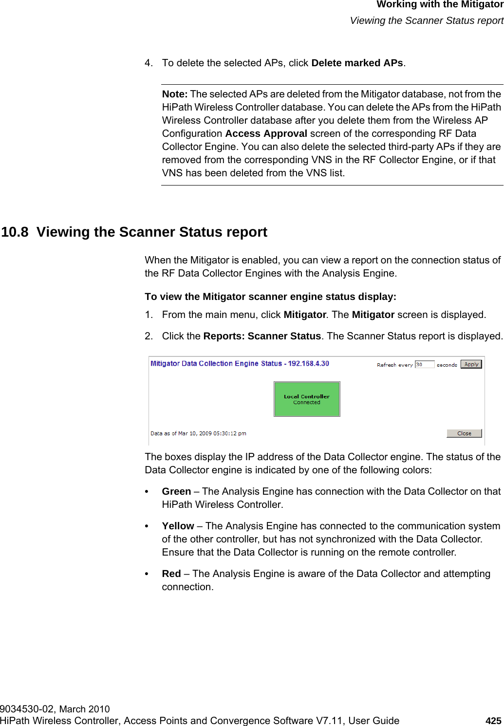 hwc_mitigator.fmWorking with the MitigatorViewing the Scanner Status report9034530-02, March 2010HiPath Wireless Controller, Access Points and Convergence Software V7.11, User Guide 425         4. To delete the selected APs, click Delete marked APs.Note: The selected APs are deleted from the Mitigator database, not from the HiPath Wireless Controller database. You can delete the APs from the HiPath Wireless Controller database after you delete them from the Wireless AP Configuration Access Approval screen of the corresponding RF Data Collector Engine. You can also delete the selected third-party APs if they are removed from the corresponding VNS in the RF Collector Engine, or if that VNS has been deleted from the VNS list.10.8  Viewing the Scanner Status reportWhen the Mitigator is enabled, you can view a report on the connection status of the RF Data Collector Engines with the Analysis Engine. To view the Mitigator scanner engine status display:1. From the main menu, click Mitigator. The Mitigator screen is displayed.2. Click the Reports: Scanner Status. The Scanner Status report is displayed.The boxes display the IP address of the Data Collector engine. The status of the Data Collector engine is indicated by one of the following colors:•Green – The Analysis Engine has connection with the Data Collector on that HiPath Wireless Controller.•Yellow – The Analysis Engine has connected to the communication system of the other controller, but has not synchronized with the Data Collector. Ensure that the Data Collector is running on the remote controller.•Red – The Analysis Engine is aware of the Data Collector and attempting connection.