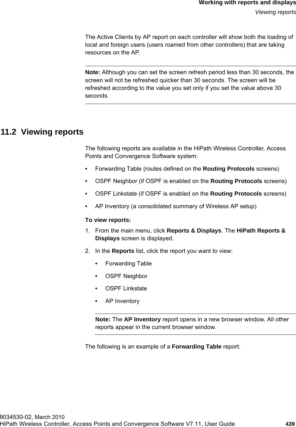 hwc_reports.fmWorking with reports and displaysViewing reports9034530-02, March 2010HiPath Wireless Controller, Access Points and Convergence Software V7.11, User Guide 439         The Active Clients by AP report on each controller will show both the loading of local and foreign users (users roamed from other controllers) that are taking resources on the AP.Note: Although you can set the screen refresh period less than 30 seconds, the screen will not be refreshed quicker than 30 seconds. The screen will be refreshed according to the value you set only if you set the value above 30 seconds. 11.2  Viewing reportsThe following reports are available in the HiPath Wireless Controller, Access Points and Convergence Software system:•Forwarding Table (routes defined on the Routing Protocols screens)•OSPF Neighbor (if OSPF is enabled on the Routing Protocols screens)•OSPF Linkstate (if OSPF is enabled on the Routing Protocols screens)•AP Inventory (a consolidated summary of Wireless AP setup)To view reports:1. From the main menu, click Reports &amp; Displays. The HiPath Reports &amp; Displays screen is displayed. 2. In the Reports list, click the report you want to view:•Forwarding Table•OSPF Neighbor•OSPF Linkstate•AP InventoryNote: The AP Inventory report opens in a new browser window. All other reports appear in the current browser window.The following is an example of a Forwarding Table report: